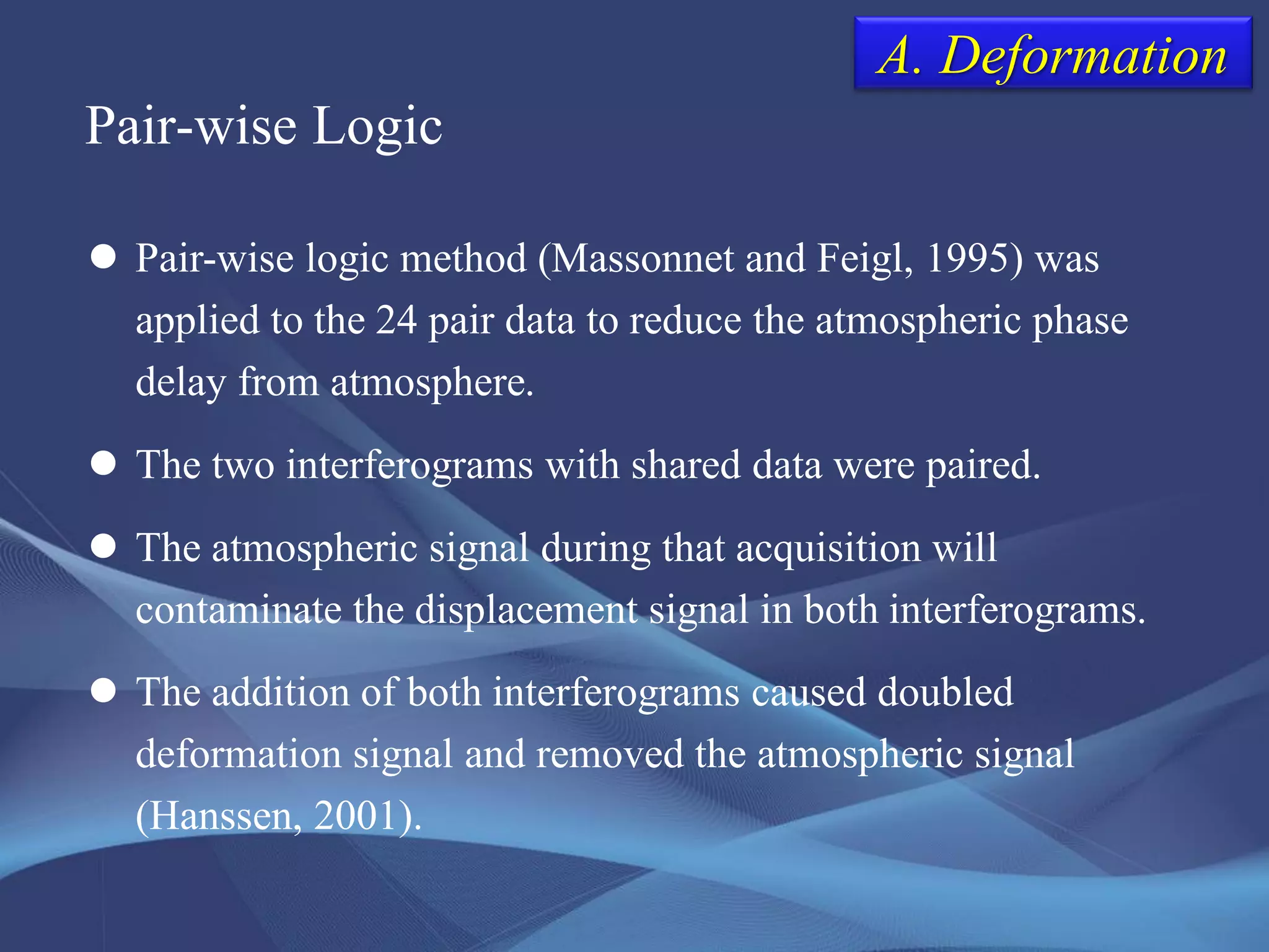 Pair-wise Logic
 Pair-wise logic method (Massonnet and Feigl, 1995) was
applied to the 24 pair data to reduce the atmospheric phase
delay from atmosphere.
 The two interferograms with shared data were paired.
 The atmospheric signal during that acquisition will
contaminate the displacement signal in both interferograms.
 The addition of both interferograms caused doubled
deformation signal and removed the atmospheric signal
(Hanssen, 2001).
A. Deformation
 