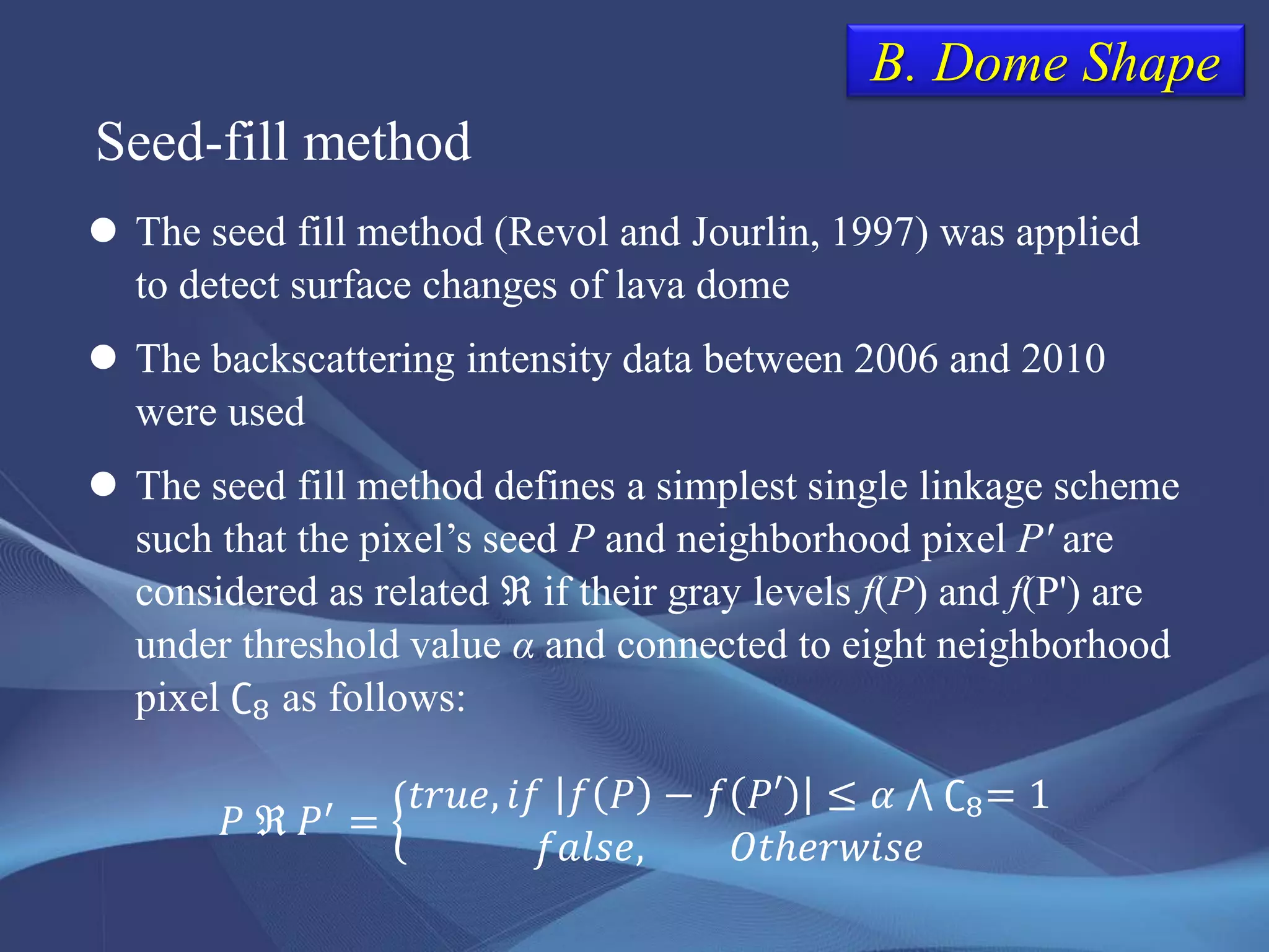 B. Dome Shape
 The seed fill method (Revol and Jourlin, 1997) was applied
to detect surface changes of lava dome
 The backscattering intensity data between 2006 and 2010
were used
 The seed fill method defines a simplest single linkage scheme
such that the pixel’s seed P and neighborhood pixel P' are
considered as related ℜ if their gray levels f(P) and f(P') are
under threshold value α and connected to eight neighborhood
pixel ∁8 as follows:
Seed-fill method
𝑃 ℜ 𝑃′
=
𝑡𝑟𝑢𝑒, 𝑖𝑓 𝑓 𝑃 − 𝑓 𝑃′ ≤ 𝛼 ⋀ ∁8= 1
𝑓𝑎𝑙𝑠𝑒, 𝑂𝑡ℎ𝑒𝑟𝑤𝑖𝑠𝑒
 