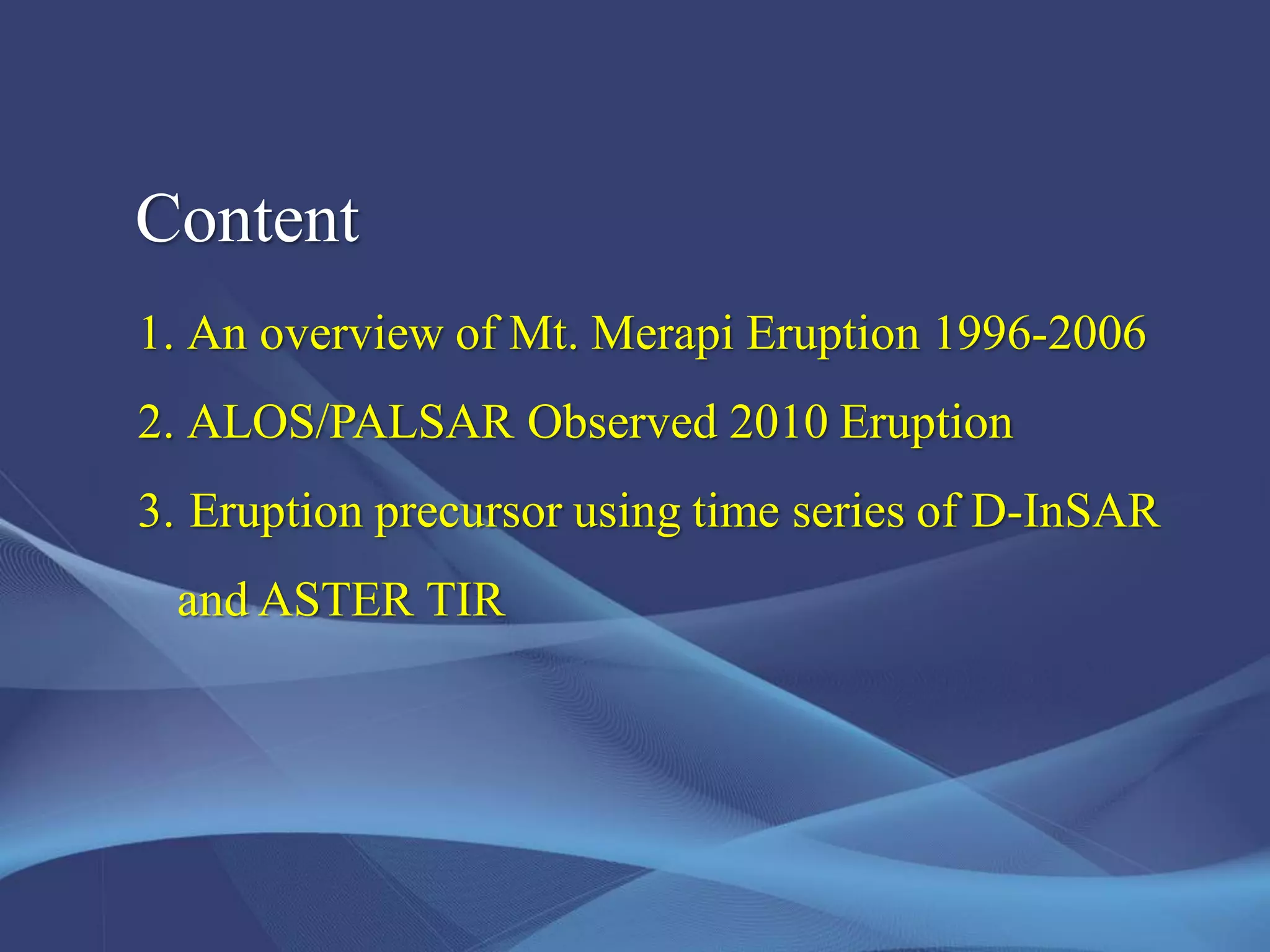 Content
1. An overview of Mt. Merapi Eruption 1996-2006
2. ALOS/PALSAR Observed 2010 Eruption
3. Eruption precursor using time series of D-InSAR
and ASTER TIR
 