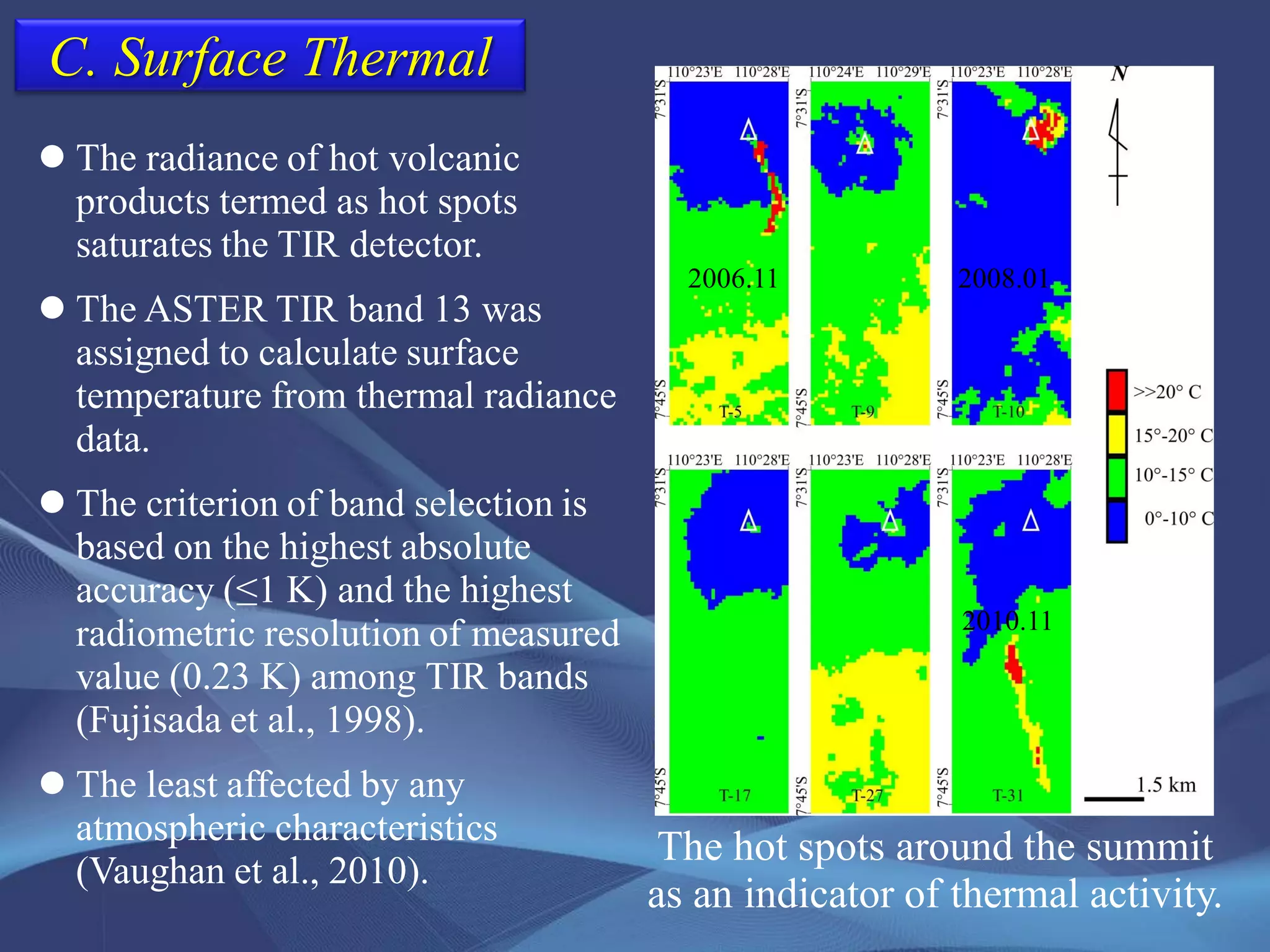 C. Surface Thermal
The hot spots around the summit
as an indicator of thermal activity.
 The radiance of hot volcanic
products termed as hot spots
saturates the TIR detector.
 The ASTER TIR band 13 was
assigned to calculate surface
temperature from thermal radiance
data.
 The criterion of band selection is
based on the highest absolute
accuracy (≤1 K) and the highest
radiometric resolution of measured
value (0.23 K) among TIR bands
(Fujisada et al., 1998).
 The least affected by any
atmospheric characteristics
(Vaughan et al., 2010).
2006.11 2008.01
2010.11
 