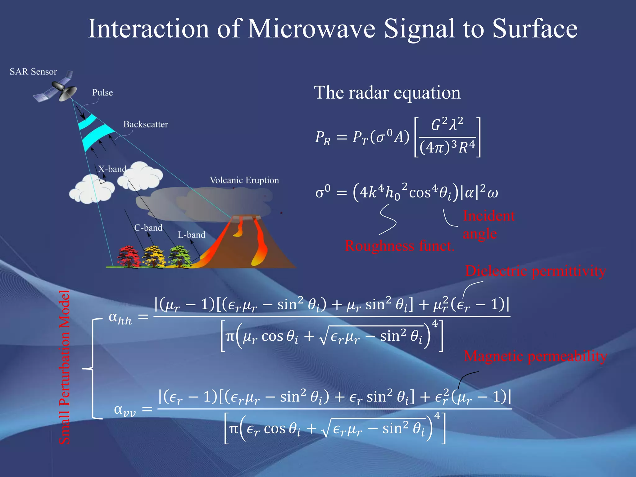 Interaction of Microwave Signal to Surface
𝑃𝑅 = 𝑃 𝑇 𝜎0 𝐴
𝐺2 𝜆2
4𝜋 3 𝑅4
The radar equation
Dielectric permittivity
Incident
angle
Roughness funct.
σ0 = 4𝑘4ℎ0
2
cos4 𝜃𝑖 𝛼 2 𝜔
αℎℎ =
𝜇 𝑟 − 1 𝜖 𝑟 𝜇 𝑟 − sin2 𝜃𝑖 + 𝜇 𝑟 sin2 𝜃𝑖 + 𝜇 𝑟
2 𝜖 𝑟 − 1
π 𝜇 𝑟 cos 𝜃𝑖 + 𝜖 𝑟 𝜇 𝑟 − sin2 𝜃𝑖
4
α 𝑣𝑣 =
𝜖 𝑟 − 1 𝜖 𝑟 𝜇 𝑟 − sin2 𝜃𝑖 + 𝜖 𝑟 sin2 𝜃𝑖 + 𝜖 𝑟
2 𝜇 𝑟 − 1
π 𝜖 𝑟 cos 𝜃𝑖 + 𝜖 𝑟 𝜇 𝑟 − sin2 𝜃𝑖
4
Magnetic permeability
SmallPerturbationModel
 