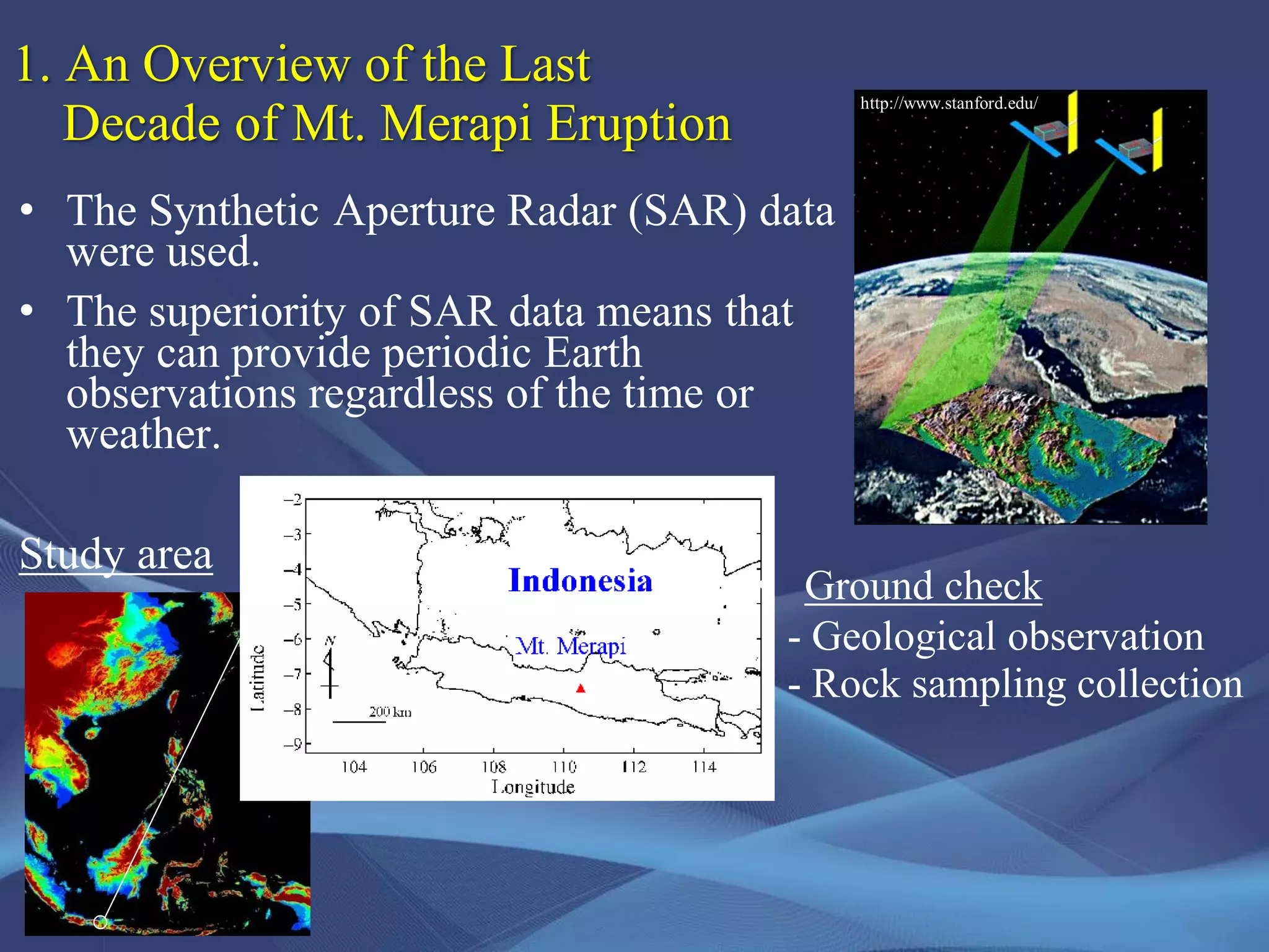 • The Synthetic Aperture Radar (SAR) data
were used.
• The superiority of SAR data means that
they can provide periodic Earth
observations regardless of the time or
weather.
Study area
http://www.stanford.edu/
1. An Overview of the Last
Decade of Mt. Merapi Eruption
• Ground check
- Geological observation
- Rock sampling collection
 