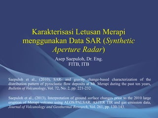 Karakterisasi Letusan Merapi
menggunakan Data SAR (Synthetic
Aperture Radar)
Saepuloh et al., (2013), Interpretation of ground surface changes prior to the 2010 large
eruption of Merapi volcano using ALOS/PALSAR, ASTER TIR and gas emission data,
Journal of Volcanology and Geothermal Research, Vol. 261, pp. 130-143.
Saepuloh et al., (2010), SAR- and gravity change-based characterization of the
distribution pattern of pyroclastic flow deposits at Mt. Merapi during the past ten years,
Bulletin of Volcanology, Vol. 72, No. 2, pp. 221-232.
Asep Saepuloh, Dr. Eng.
FITB, ITB
 