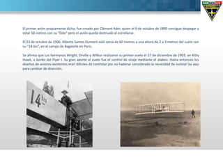 El primer avión propiamente dicho, fue creado por Clément Ader, quien el 9 de octubre de 1890 consigue despegar y
volar 50 metros con su “Éole” pero el avión queda destruido al estrellarse.
El 23 de octubre de 1906, Alberto Santos Dumont voló cerca de 60 metros a una altura de 2 a 3 metros del suelo con
su “14-bis”, en el campo de Bagatelle en París.
Se afirma que Los hermanos Wright, Orville y Wilbur realizaron su primer vuelo el 17 de diciembre de 1903, en Kitty
Hawk, a bordo del Flyer I. Su gran aporte al vuelo fue el control de viraje mediante el alabeo. Hasta entonces los
diseños de aviones existentes eran difíciles de controlar por no haberse considerado la necesidad de inclinar las alas
para cambiar de dirección.
 