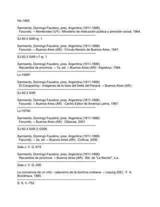 He-1469

Sarmiento, Domingo Faustino, pres. Argentina (1811-1888)
  Facundo. -- Montevideo (UY) : Ministerio de instrucción pública y previsión social, 1964.
---------------------------------------------------------------------------
SJ 82-3 SAR ej. 1

Sarmiento, Domingo Faustino, pres. Argentina (1811-1888)
  Facundo. -- Buenos Aires (AR) : Círculo literario de Buenos Aires, 1947.
---------------------------------------------------------------------------
SJ 82-3 SAR r-7 ej. 1

Sarmiento, Domingo Faustino, pres. Argentina (1811-1888)
  Recuerdos de provincia. -- 7a. ed. -- Buenos Aires (AR) : Kapelusz, 1984.
---------------------------------------------------------------------------
Lc-15897

Sarmiento, Domingo Faustino, pres. Argentina (1811-1888)
  El Carapachay : Imágenes de la Islas del Delta del Paraná. -- Buenos Aires (AR) :
---------------------------------------------------------------------------
SJ 82-3 SAR

Sarmiento, Domingo Faustino, pres. Argentina (1811-1888)
  Facundo. -- Buenos Aires (AR) : Centro Editor de América Latina, 1967.
---------------------------------------------------------------------------
Lc-15790

Sarmiento, Domingo Faustino, pres. Argentina (1811-1888)
  Facundo. -- Buenos Aires (AR) : Clásicas, 2001.
---------------------------------------------------------------------------
SJ 82-3 SAR 2 r2006

Sarmiento, Domingo Faustino, pres. Argentina (1811-1888)
  Facundo. -- 2a. ed. -- Buenos Aires (AR) : Colihue, 2006.
---------------------------------------------------------------------------
Sala J. V. G.-615

Sarmiento, Domingo Faustino, pres. Argentina (1811-1888)
  Recuerdos de provincia. -- Buenos Aires (AR) : Bib. de "La Nación", s.a.
---------------------------------------------------------------------------
Sala J. V. G.-290

La conciencia de un niño : catecismo de la doctrina cristiana. -- Leipzig (DE) : F. A.
Brockhaus, 1885.
---------------------------------------------------------------------------
S. S. V.-752
 