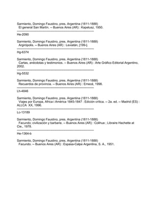 Sarmiento, Domingo Faustino, pres. Argentina (1811-1888)
  El general San Martín. -- Buenos Aires (AR) : Kapelusz, 1950.
---------------------------------------------------------------------------
He-2090

Sarmiento, Domingo Faustino, pres. Argentina (1811-1888)
  Argirópolis. -- Buenos Aires (AR) : Leviatán, [199-].
---------------------------------------------------------------------------
Hg-6374

Sarmiento, Domingo Faustino, pres. Argentina (1811-1888)
  Cartas, anécdotas y testimonios. -- Buenos Aires (AR) : Arte Gráfico Editorial Argentino,
2002.
---------------------------------------------------------------------------
Hg-5532

Sarmiento, Domingo Faustino, pres. Argentina (1811-1888)
  Recuerdos de provincia. -- Buenos Aires (AR) : Emecé, 1998.
---------------------------------------------------------------------------
Lh-4846

Sarmiento, Domingo Faustino, pres. Argentina (1811-1888)
  Viajes por Europa, Africa i América 1845-1847 : Edición crítica. -- 2a. ed. -- Madrid (ES) :
ALLCA XX, 1996.
---------------------------------------------------------------------------
Lc-13189

Sarmiento, Domingo Faustino, pres. Argentina (1811-1888)
  Facundo; civilización y barbarie. -- Buenos Aires (AR) : Colihue ; Libraire Hachette at
Cie., 1978.
---------------------------------------------------------------------------
He-1364-b

Sarmiento, Domingo Faustino, pres. Argentina (1811-1888)
 Facundo. -- Buenos Aires (AR) : Espasa-Calpe Argentina, S. A., 1951.
 