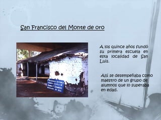 San Francisco del Monte de oro


                            A los quince años fundó
                            su primera escuela en
                            esta localidad de San
                            Luis.


                            Allí se desempeñaba como
                            maestro de un grupo de
                            alumnos que lo superaba
                            en edad.
 