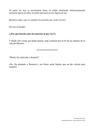 Al punto los tres se encontraron fuera, la niebla intentando infructuosamente
encontrar apoyo en ellos, la noche rota justo en sus figuras de luz.


Quedaros aquí y que se cumplan los pasados que serán escritos.


Por eso, al tiempo:


«¿Por qué buscáis entre los muertos al que vive?».


Y donde sólo creían que había muerte, todo comenzó por la Fé de las mujeres de la
vida del Maestro.


                              *******************


“Murió, fue enterrado y despertó”.


«No: fue plantado y florecerá y sus frutos serán Sueños que un día volverá para
cumplir».




                                                                                     José Gregorio del Sol Cobos,

                                                         Domingo de Resurrección – Lunes de Pascua de 2013, Irún
 