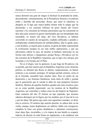 www.elaleph.com
Domingo F. Sarmiento donde los libros son gratis
Este documento ha sido descargado de
http://www.educ.ar
114
nunca derramó una gota de sangre ni destruyó la propiedad de nadie,
descendiendo, voluntariamente, de la Presidencia fastuosa a la pobreza
noble y humilde del proscripto. Rosas, que tanto lo calumnia, se
ahogaría en el lago que nunca podría formar toda la sangre que ha
derramado; y los cuarenta millones de pesos fuertes del Tesoro
nacional y los cincuenta de fortunas particulares que ha consumido en
diez años para sostener la guerra interminable que sus brutalidades han
encendido, en manos del fatuo, del iluso Rivadavia, se habrían
convertido en canales de navegación, ciudades edificadas y grandes y
multiplicados establecimientos de utilidad pública. Que le quede, pues,
a este hombre, ya muerto para su patria, la gloria de haber representado
la civilización europea en sus más nobles aspiraciones, y que sus
adversarios cobren la suya, de mostrar la barbarie americana en sus
formas más odiosas y repugnantes; porque Rosas y Rivadavia son los
dos extremos de la República Argentina, que se liga a los salvajes, por
la pampa y a la Europa, por el Plata.
No es el elogio, sino la apoteosis, la que hago de Rivadavia y de
su partido, que han muerto para la República Argentina como elemento
político, no obstante que Rosas se obstine, suspicazmente, en llamar
unitarios a sus actuales enemigos. El antiguo partido unitario, como el
de la Gironda, sucumbió hace muchos años. Pero en medio de sus
desaciertos y sus ilusiones fantásticas, tenía tanto de noble y grande
que la generación que le sucede le debe los más pomposos honores
fúnebres. Muchos de aquellos hombres quedan aún entre nosotros, pero
no ya como partido organizado: son las momias de la República
Argentina, tan venerables y nobles como las del Imperio de Napoleón.
Estos unitarios del año 25 forman un tipo separado, que nosotros
sabemos distinguir por la figura, por los modales, por el tono de la voz
y por las ideas. Me parece que entre cien argentinos reunidos, yo diría:
éste es unitario. El unitario tipo marcha derecho, la cabeza alta; no da
vuelta, aunque sienta desplomarse un edificio; habla con arrogancia;
completa la frase con gestos desdeñosos y ademanes concluyentes;
tiene ideas fijas, invariables, y a la víspera de una batalla se ocupará,
todavía, de discutir en toda forma un reglamento, o de establecer una
 