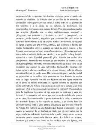 www.elaleph.com
Domingo F. Sarmiento donde los libros son gratis
Este documento ha sido descargado de
http://www.educ.ar
126
uniformidad de la opinión. Se deseaba obedecer, pero al mudar de
vestido, se olvidaba. La Policía vino en auxilio de la memoria: se
distribuían mazorqueros por las calles, y sobre todo en las puertas de
los templos, y a la salida de las señoras, se distribuían, sin
misericordia, zurriagazos con vergas de toro. Pero aún quedaba mucho
por arreglar. ¿Llevaba uno la cinta negligentemente anudada? -
¡Vergazos!, era unitario. - ¿Llevábala la chica? - ¡Vergazos!, era
unitario. ¿No la llevaba?, ¡degollado por contumaz! No paró ahí ni la
solicitud del Gobierno ni la educación pública. No bastaba ser federal
ni llevar la cinta, que era preciso, además, que ostentase el retrato del
ilustre Restaurador sobre el corazón en señal de amor intenso, y los
letreros «mueran los salvajes inmundos unitarios». ¿Creeríase que con
esto estaba terminada la obra de envilecer a un pueblo culto y hacerle
renunciar a toda dignidad personal? ¡Ah!, todavía no estaba bien
disciplinado. Amanecía una mañana, en una esquina de Buenos Aires,
un figurón pintado en papel, con una cinta flotante de media vara. En el
momento que alguno la veía, retrocedía despavorido, llevando por
todas partes la alarma; entrábase en la primer tienda, y salía de allí con
una cinta flotante de media vara. Diez minutos después, toda la ciudad
se presentaba en las calles, cada uno con su cinta flotante de media
vara de largo. Aparecía otro día otro figurón con una ligera alteración
en la cinta: la misma maniobra. Si alguna señorita se olvidaba del
moño colorado, la Policía le pegaba gratis uno en la cabeza ¡con brea
derretida! ¡Así se ha conseguido uniformar la opinión! ¡Preguntad en
toda la República Argentina si hay uno que no sostenga y crea ser
federal...! Ha sucedido mil veces, que un vecino ha salido a la puerta
de su casa y ha visto barrida la parte frontera de la calle: al momento
ha mandado barrer, le ha seguido su vecino, y en media hora ha
quedado barrida toda la calle entera, creyéndose que era una orden de
la Policía. Un pulpero iza una bandera por llamar la atención; velo el
vecino y, temeroso de ser tachado de tardo por el gobernador, iza la
suya, ízanla los del frente, ízanla en toda la calle, pasa a otras, y en un
momento queda empavesada Buenos Aires. La Policía se alarma,
inquiere qué noticia tan fausta se ha recibido que ella ignora, sin
 