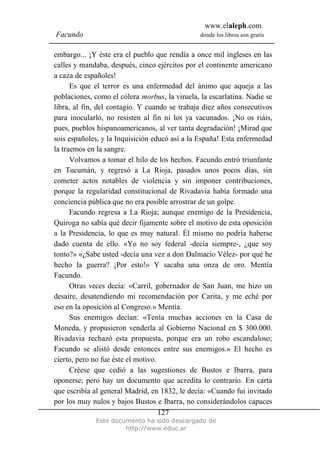 www.elaleph.com
Facundo donde los libros son gratis
Este documento ha sido descargado de
http://www.educ.ar
127
embargo... ¡Y éste era el pueblo que rendía a once mil ingleses en las
calles y mandaba, después, cinco ejércitos por el continente americano
a caza de españoles!
Es que el terror es una enfermedad del ánimo que aqueja a las
poblaciones, como el cólera morbus, la viruela, la escarlatina. Nadie se
libra, al fin, del contagio. Y cuando se trabaja diez años consecutivos
para inocularlo, no resisten al fin ni los ya vacunados. ¡No os riáis,
pues, pueblos hispanoamericanos, al ver tanta degradación! ¡Mirad que
sois españoles, y la Inquisición educó así a la España! Esta enfermedad
la traemos en la sangre.
Volvamos a tomar el hilo de los hechos. Facundo entró triunfante
en Tucumán, y regresó a La Rioja, pasados unos pocos días, sin
cometer actos notables de violencia y sin imponer contribuciones,
porque la regularidad constitucional de Rivadavia había formado una
conciencia pública que no era posible arrostrar de un golpe.
Facundo regresa a La Rioja; aunque enemigo de la Presidencia,
Quiroga no sabía qué decir fijamente sobre el motivo de esta oposición
a la Presidencia, lo que es muy natural. Él mismo no podría haberse
dado cuenta de ello. «Yo no soy federal -decía siempre-, ¿que soy
tonto?» «¿Sabe usted -decía una vez a don Dalmacio Vélez- por qué he
hecho la guerra? ¡Por esto!» Y sacaba una onza de oro. Mentía
Facundo.
Otras veces decía: «Carril, gobernador de San Juan, me hizo un
desaire, desatendiendo mi recomendación por Carita, y me eché por
eso en la oposición al Congreso.» Mentía.
Sus enemigos decían: «Tenía muchas acciones en la Casa de
Moneda, y propusieron venderla al Gobierno Nacional en $ 300.000.
Rivadavia rechazó esta propuesta, porque era un robo escandaloso;
Facundo se alistó desde entonces entre sus enemigos.» El hecho es
cierto, pero no fue éste el motivo.
Créese que cedió a las sugestiones de Bustos e Ibarra, para
oponerse; pero hay un documento que acredita lo contrario. En carta
que escribía al general Madrid, en 1832, le decía: «Cuando fui invitado
por los muy nulos y bajos Bustos e Ibarra, no considerándolos capaces
 