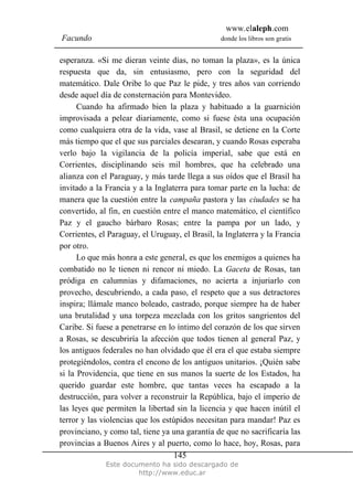 www.elaleph.com
Facundo donde los libros son gratis
Este documento ha sido descargado de
http://www.educ.ar
145
esperanza. «Si me dieran veinte días, no toman la plaza», es la única
respuesta que da, sin entusiasmo, pero con la seguridad del
matemático. Dale Oribe lo que Paz le pide, y tres años van corriendo
desde aquel día de consternación para Montevideo.
Cuando ha afirmado bien la plaza y habituado a la guarnición
improvisada a pelear diariamente, como si fuese ésta una ocupación
como cualquiera otra de la vida, vase al Brasil, se detiene en la Corte
más tiempo que el que sus parciales desearan, y cuando Rosas esperaba
verlo bajo la vigilancia de la policía imperial, sabe que está en
Corrientes, disciplinando seis mil hombres, que ha celebrado una
alianza con el Paraguay, y más tarde llega a sus oídos que el Brasil ha
invitado a la Francia y a la Inglaterra para tomar parte en la lucha: de
manera que la cuestión entre la campaña pastora y las ciudades se ha
convertido, al fin, en cuestión entre el manco matemático, el científico
Paz y el gaucho bárbaro Rosas; entre la pampa por un lado, y
Corrientes, el Paraguay, el Uruguay, el Brasil, la Inglaterra y la Francia
por otro.
Lo que más honra a este general, es que los enemigos a quienes ha
combatido no le tienen ni rencor ni miedo. La Gaceta de Rosas, tan
pródiga en calumnias y difamaciones, no acierta a injuriarlo con
provecho, descubriendo, a cada paso, el respeto que a sus detractores
inspira; llámale manco boleado, castrado, porque siempre ha de haber
una brutalidad y una torpeza mezclada con los gritos sangrientos del
Caribe. Si fuese a penetrarse en lo íntimo del corazón de los que sirven
a Rosas, se descubriría la afección que todos tienen al general Paz, y
los antiguos federales no han olvidado que él era el que estaba siempre
protegiéndolos, contra el encono de los antiguos unitarios. ¡Quién sabe
si la Providencia, que tiene en sus manos la suerte de los Estados, ha
querido guardar este hombre, que tantas veces ha escapado a la
destrucción, para volver a reconstruir la República, bajo el imperio de
las leyes que permiten la libertad sin la licencia y que hacen inútil el
terror y las violencias que los estúpidos necesitan para mandar! Paz es
provinciano, y como tal, tiene ya una garantía de que no sacrificaría las
provincias a Buenos Aires y al puerto, como lo hace, hoy, Rosas, para
 