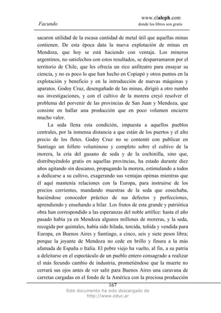 www.elaleph.com
Facundo donde los libros son gratis
Este documento ha sido descargado de
http://www.educ.ar
167
sacaron utilidad de la escasa cantidad de metal útil que aquellas minas
contienen. De esta época data la nueva explotación de minas en
Mendoza, que hoy se está haciendo con ventaja. Los mineros
argentinos, no satisfechos con estos resultados, se desparramaron por el
territorio de Chile, que les ofrecía un rico anfiteatro para ensayar su
ciencia, y no es poco lo que han hecho en Copiapó y otros puntos en la
explotación y beneficio y en la introducción de nuevas máquinas y
aparatos. Godoy Cruz, desengañado de las minas, dirigió a otro rumbo
sus investigaciones, y con el cultivo de la morera creyó resolver el
problema del porvenir de las provincias de San Juan y Mendoza, que
consiste en hallar una producción que en poco volumen encierre
mucho valor.
La seda llena esta condición, impuesta a aquellos pueblos
centrales, por la inmensa distancia a que están de los puertos y el alto
precio de los fletes. Godoy Cruz no se contentó con publicar en
Santiago un folleto voluminoso y completo sobre el cultivo de la
morera, la cría del gusano de seda y de la cochinilla, sino que,
distribuyéndolo gratis en aquellas provincias, ha estado durante diez
años agitando sin descanso, propagando la morera, estimulando a todos
a dedicarse a su cultivo, exagerando sus ventajas opimas mientras que
él aquí mantenía relaciones con la Europa, para instruirse de los
precios corrientes, mandando muestras de la seda que cosechaba,
haciéndose conocedor práctico de sus defectos y perfecciones,
aprendiendo y enseñando a hilar. Los frutos de esta grande y patriótica
obra han correspondido a las esperanzas del noble artífice: hasta el año
pasado había ya en Mendoza algunos millones de moreras, y la seda,
recogida por quintales, había sido hilada, torcida, teñida y vendida para
Europa, en Buenos Aires y Santiago, a cinco, seis y siete pesos libra;
porque la joyante de Mendoza no cede en brillo y finura a la más
afamada de España o Italia. El pobre viejo ha vuelto, al fin, a su patria
a deleitarse en el espectáculo de un pueblo entero consagrado a realizar
el más fecundo cambio de industria, prometiéndose que la muerte no
cerrará sus ojos antes de ver salir para Buenos Aires una caravana de
carretas cargadas en el fondo de la América con la preciosa producción
 