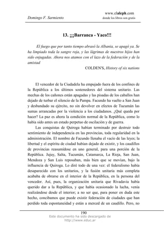 www.elaleph.com
Domingo F. Sarmiento donde los libros son gratis
Este documento ha sido descargado de
http://www.educ.ar
190
13. ¡¡¡Barranca - Yaco!!!
El fuego que por tanto tiempo abrasó la Albania, se apagó ya. Se
ha limpiado toda la sangre roja, y las lágrimas de nuestros hijos han
sido enjugadas. Ahora nos atamos con el lazo de la federación y de la
amistad
COLDEN'S, History of six nations
El vencedor de la Ciudadela ha empujado fuera de los confines de
la República a los últimos sostenedores del sistema unitario. Las
mechas de los cañones están apagadas y las pisadas de los caballos han
dejado de turbar el silencio de la Pampa. Facundo ha vuelto a San Juan
y desbandado su ejército, no sin devolver en efectos de Tucumán las
sumas arrancadas por la violencia a los ciudadanos. ¿Qué queda por
hacer? La paz es ahora la condición normal de la República, como lo
había sido antes un estado perpetuo de oscilación y de guerra.
Las conquistas de Quiroga habían terminado por destruir todo
sentimiento de independencia en las provincias, toda regularidad en la
administración. El nombre de Facundo llenaba el vacío de las leyes; la
libertad y el espíritu de ciudad habían dejado de existir, y los caudillos
de provincias reasumídose en uno general, para una porción de la
República. Jujuy, Salta, Tucumán, Catamarca, La Rioja, San Juan,
Mendoza y San Luis reposaban, más bien que se movían, bajo la
influencia de Quiroga. Lo diré todo de una vez: el federalismo había
desaparecido con los unitarios, y la fusión unitaria más completa
acababa de obrarse en el interior de la República, en la persona del
vencedor. Así, pues, la organización unitaria que Rivadavia había
querido dar a la República, y que había ocasionado la lucha, venía
realizándose desde el interior; a no ser que, para poner en duda este
hecho, concibamos que puede existir federación de ciudades que han
perdido toda espontaneidad y están a merced de un caudillo. Pero, no
 