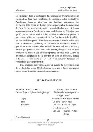www.elaleph.com
Facundo donde los libros son gratis
Este documento ha sido descargado de
http://www.educ.ar
197
los intereses y bajo la inspiración de Facundo; los primeros cabecillas
fueron desde San Juan, residencia de Quiroga y todos sus fautores,
Arredondo, Camargo, etc., eran sus decididos partidarios. Los
periódicos de la época no dijeron nada, empero, sobre las conexiones
de Facundo con aquel movimiento; y cuando Huidobro se retiró a sus
acantonamientos, y Arredondo y otros caudillos fueron fusilados, nada
quedó por hacerse ni decirse sobre aquellos movimientos; porque la
guerra que debían hacerse entre sí las dos fracciones de la República,
los dos caudillos que se disputaban sordamente el mando, debía serlo
sólo de emboscadas, de lazos y de traiciones. Es un combate mudo, en
que no se miden fuerzas, sino audacia de parte del uno y astucia y
amaños por parte del otro. Esta lucha entre Quiroga y Rosas es poco
conocida, no obstante que abraza un período de cinco años. Ambos se
detestan, se desprecian; no se pierden de vista un momento, porque
cada uno de ellos siente que su vida y su porvenir dependen del
resultado de este juego terrible.
Creo oportuno hacer sensible, por un cuadro, la geografía política
de la República desde 1832 adelante, para que el lector comprenda
mejor los movimientos que empiezan a operarse:
REPÚBLICA ARGENTINA
REGIÓN DE LOS ANDES LITORALDEL PLATA
Unidad bajo la influencia de Quiroga Federación bajo el pacto de
la Liga Litoral
Jujuy Catamarca Corrientes - Ferré
Salta La Rioja Entre Ríos
Tucumán San Juan Santa Fe López
Mendoza Córdoba
San Luis Buenos Aires -
Rosas
Fracción feudal
 