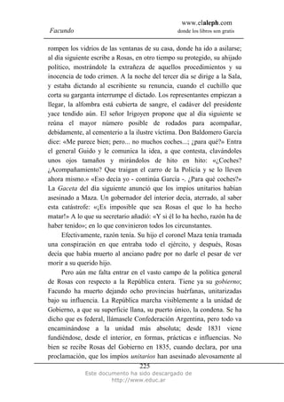 www.elaleph.com
Facundo donde los libros son gratis
Este documento ha sido descargado de
http://www.educ.ar
225
rompen los vidrios de las ventanas de su casa, donde ha ido a asilarse;
al día siguiente escribe a Rosas, en otro tiempo su protegido, su ahijado
político, mostrándole la extrañeza de aquellos procedimientos y su
inocencia de todo crimen. A la noche del tercer día se dirige a la Sala,
y estaba dictando al escribiente su renuncia, cuando el cuchillo que
corta su garganta interrumpe el dictado. Los representantes empiezan a
llegar, la alfombra está cubierta de sangre, el cadáver del presidente
yace tendido aún. El señor Irigoyen propone que al día siguiente se
reúna el mayor número posible de rodados para acompañar,
debidamente, al cementerio a la ilustre víctima. Don Baldomero García
dice: «Me parece bien; pero... no muchos coches...; ¿para qué?» Entra
el general Guido y le comunica la idea, a que contesta, clavándoles
unos ojos tamaños y mirándolos de hito en hito: «¿Coches?
¿Acompañamiento? Que traigan el carro de la Policía y se lo lleven
ahora mismo.» «Eso decía yo - continúa García -. ¿Para qué coches?»
La Gaceta del día siguiente anunció que los impíos unitarios habían
asesinado a Maza. Un gobernador del interior decía, aterrado, al saber
esta catástrofe: «¡Es imposible que sea Rosas el que lo ha hecho
matar!» A lo que su secretario añadió: «Y si él lo ha hecho, razón ha de
haber tenido»; en lo que convinieron todos los circunstantes.
Efectivamente, razón tenía. Su hijo el coronel Maza tenía tramada
una conspiración en que entraba todo el ejército, y después, Rosas
decía que había muerto al anciano padre por no darle el pesar de ver
morir a su querido hijo.
Pero aún me falta entrar en el vasto campo de la política general
de Rosas con respecto a la República entera. Tiene ya su gobierno;
Facundo ha muerto dejando ocho provincias huérfanas, unitarizadas
bajo su influencia. La República marcha visiblemente a la unidad de
Gobierno, a que su superficie llana, su puerto único, la condena. Se ha
dicho que es federal, llámasele Confederación Argentina, pero todo va
encaminándose a la unidad más absoluta; desde 1831 viene
fundiéndose, desde el interior, en formas, prácticas e influencias. No
bien se recibe Rosas del Gobierno en 1835, cuando declara, por una
proclamación, que los impíos unitarios han asesinado alevosamente al
 