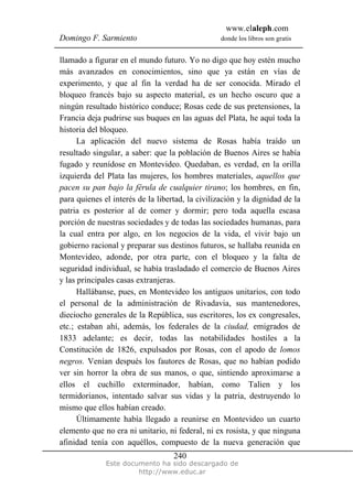 www.elaleph.com
Domingo F. Sarmiento donde los libros son gratis
Este documento ha sido descargado de
http://www.educ.ar
240
llamado a figurar en el mundo futuro. Yo no digo que hoy estén mucho
más avanzados en conocimientos, sino que ya están en vías de
experimento, y que al fin la verdad ha de ser conocida. Mirado el
bloqueo francés bajo su aspecto material, es un hecho oscuro que a
ningún resultado histórico conduce; Rosas cede de sus pretensiones, la
Francia deja pudrirse sus buques en las aguas del Plata, he aquí toda la
historia del bloqueo.
La aplicación del nuevo sistema de Rosas había traído un
resultado singular, a saber: que la población de Buenos Aires se había
fugado y reunídose en Montevideo. Quedaban, es verdad, en la orilla
izquierda del Plata las mujeres, los hombres materiales, aquellos que
pacen su pan bajo la férula de cualquier tirano; los hombres, en fin,
para quienes el interés de la libertad, la civilización y la dignidad de la
patria es posterior al de comer y dormir; pero toda aquella escasa
porción de nuestras sociedades y de todas las sociedades humanas, para
la cual entra por algo, en los negocios de la vida, el vivir bajo un
gobierno racional y preparar sus destinos futuros, se hallaba reunida en
Montevideo, adonde, por otra parte, con el bloqueo y la falta de
seguridad individual, se había trasladado el comercio de Buenos Aires
y las principales casas extranjeras.
Hallábanse, pues, en Montevideo los antiguos unitarios, con todo
el personal de la administración de Rivadavia, sus mantenedores,
dieciocho generales de la República, sus escritores, los ex congresales,
etc.; estaban ahí, además, los federales de la ciudad, emigrados de
1833 adelante; es decir, todas las notabilidades hostiles a la
Constitución de 1826, expulsados por Rosas, con el apodo de lomos
negros. Venían después los fautores de Rosas, que no habían podido
ver sin horror la obra de sus manos, o que, sintiendo aproximarse a
ellos el cuchillo exterminador, habían, como Talien y los
termidorianos, intentado salvar sus vidas y la patria, destruyendo lo
mismo que ellos habían creado.
Últimamente había llegado a reunirse en Montevideo un cuarto
elemento que no era ni unitario, ni federal, ni ex rosista, y que ninguna
afinidad tenía con aquéllos, compuesto de la nueva generación que
 