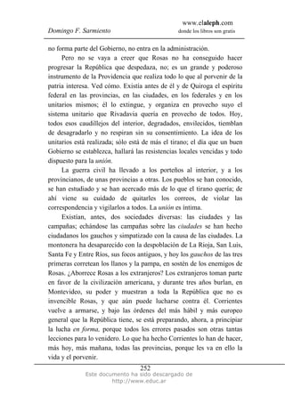 www.elaleph.com
Domingo F. Sarmiento donde los libros son gratis
Este documento ha sido descargado de
http://www.educ.ar
252
no forma parte del Gobierno, no entra en la administración.
Pero no se vaya a creer que Rosas no ha conseguido hacer
progresar la República que despedaza, no; es un grande y poderoso
instrumento de la Providencia que realiza todo lo que al porvenir de la
patria interesa. Ved cómo. Existía antes de él y de Quiroga el espíritu
federal en las provincias, en las ciudades, en los federales y en los
unitarios mismos; él lo extingue, y organiza en provecho suyo el
sistema unitario que Rivadavia quería en provecho de todos. Hoy,
todos esos caudillejos del interior, degradados, envilecidos, tiemblan
de desagradarlo y no respiran sin su consentimiento. La idea de los
unitarios está realizada; sólo está de más el tirano; el día que un buen
Gobierno se establezca, hallará las resistencias locales vencidas y todo
dispuesto para la unión.
La guerra civil ha llevado a los porteños al interior, y a los
provincianos, de unas provincias a otras. Los pueblos se han conocido,
se han estudiado y se han acercado más de lo que el tirano quería; de
ahí viene su cuidado de quitarles los correos, de violar las
correspondencia y vigilarlos a todos. La unión es íntima.
Existían, antes, dos sociedades diversas: las ciudades y las
campañas; echándose las campañas sobre las ciudades se han hecho
ciudadanos los gauchos y simpatizado con la causa de las ciudades. La
montonera ha desaparecido con la despoblación de La Rioja, San Luis,
Santa Fe y Entre Ríos, sus focos antiguos, y hoy los gauchos de las tres
primeras corretean los llanos y la pampa, en sostén de los enemigos de
Rosas. ¿Aborrece Rosas a los extranjeros? Los extranjeros toman parte
en favor de la civilización americana, y durante tres años burlan, en
Montevideo, su poder y muestran a toda la República que no es
invencible Rosas, y que aún puede lucharse contra él. Corrientes
vuelve a armarse, y bajo las órdenes del más hábil y más europeo
general que la República tiene, se está preparando, ahora, a principiar
la lucha en forma, porque todos los errores pasados son otras tantas
lecciones para lo venidero. Lo que ha hecho Corrientes lo han de hacer,
más hoy, más mañana, todas las provincias, porque les va en ello la
vida y el porvenir.
 
