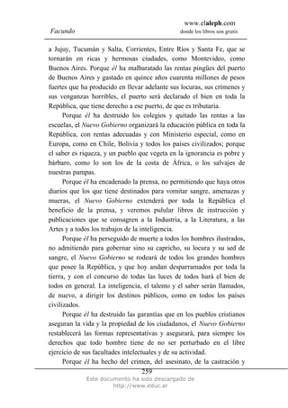 www.elaleph.com
Facundo donde los libros son gratis
Este documento ha sido descargado de
http://www.educ.ar
259
a Jujuy, Tucumán y Salta, Corrientes, Entre Ríos y Santa Fe, que se
tornarán en ricas y hermosas ciudades, como Montevideo, como
Buenos Aires. Porque él ha malbaratado las rentas pingües del puerto
de Buenos Aires y gastado en quince años cuarenta millones de pesos
fuertes que ha producido en llevar adelante sus locuras, sus crímenes y
sus venganzas horribles, el puerto será declarado el bien en toda la
República, que tiene derecho a ese puerto, de que es tributaria.
Porque él ha destruido los colegios y quitado las rentas a las
escuelas, el Nuevo Gobierno organizará la educación pública en toda la
República, con rentas adecuadas y con Ministerio especial, como en
Europa, como en Chile, Bolivia y todos los países civilizados; porque
el saber es riqueza, y un pueblo que vegeta en la ignorancia es pobre y
bárbaro, como lo son los de la costa de África, o los salvajes de
nuestras pampas.
Porque él ha encadenado la prensa, no permitiendo que haya otros
diarios que los que tiene destinados para vomitar sangre, amenazas y
mueras, el Nuevo Gobierno extenderá por toda la República el
beneficio de la prensa, y veremos pulular libros de instrucción y
publicaciones que se consagren a la Industria, a la Literatura, a las
Artes y a todos los trabajos de la inteligencia.
Porque él ha perseguido de muerte a todos los hombres ilustrados,
no admitiendo para gobernar sino su capricho, su locura y su sed de
sangre, el Nuevo Gobierno se rodeará de todos los grandes hombres
que posee la República, y que hoy andan desparramados por toda la
tierra, y con el concurso de todas las luces de todos hará el bien de
todos en general. La inteligencia, el talento y el saber serán llamados,
de nuevo, a dirigir los destinos públicos, como en todos los países
civilizados.
Porque él ha destruido las garantías que en los pueblos cristianos
aseguran la vida y la propiedad de los ciudadanos, el Nuevo Gobierno
restablecerá las formas representativas y asegurará, para siempre los
derechos que todo hombre tiene de no ser perturbado en el libre
ejercicio de sus facultades intelectuales y de su actividad.
Porque él ha hecho del crimen, del asesinato, de la castración y
 