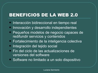 BENEFICIOS DE LA WEB 2.0 Interacción bidireccional en tiempo real Innovación y desarrollo independientes Pequeños modelos de negocio capaces de redifundir servicios y contenidos Fortalecimiento de la inteligencia colectiva Integración del tejido social Fin del ciclo de las actualizaciones de versiones del software Software no limitado a un solo dispositivo