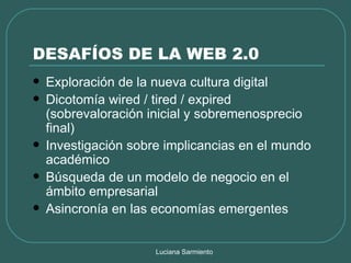 DESAFÍOS DE LA WEB 2.0 Exploración de la nueva cultura digital Dicotomía wired / tired / expired (sobrevaloración inicial y sobremenosprecio final) Investigación sobre implicancias en el mundo académico Búsqueda de un modelo de negocio en el ámbito empresarial Asincronía en las economías emergentes