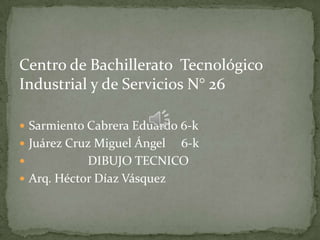 Centro de Bachillerato Tecnológico
Industrial y de Servicios N° 26
 Sarmiento Cabrera Eduardo 6-k
 Juárez Cruz Miguel Ángel 6-k
 DIBUJO TECNICO
 Arq. Héctor Díaz Vásquez
 