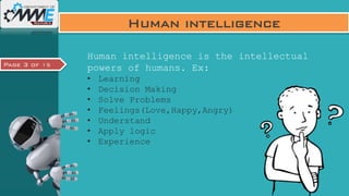 Page 3 of 15
Human intelligence
Human intelligence is the intellectual
powers of humans. Ex:
• Learning
• Decision Making
• Solve Problems
• Feelings(Love,Happy,Angry)
• Understand
• Apply logic
• Experience
 