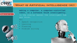 Page 4 of 15
What is Artificial intelligence (AI)
making a computer, a computer-controlled
robot, or a software think intelligently,
in the similar manner the intelligent hum
ans think.
Ex:
• Speech recognition
• Learning
• Planning
• Problem solving
 