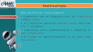 Page 6 of 15
Motivation
Why Artificial Intelligence?
• Computers can do computations, by fixed prog
rammed rules
• A.I machines perform tedious tasks efficien
tly & reliably.
• computers can’t understanding & adapting to
new situations.
• A.I aims to improve machine to do such comp
lex tasks.
 