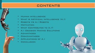 CONTENTS
• Human intelligence
• What is Artificial intelligence (A.I)
• Robots Vs A.I Robots
• Motivation
• What Contributes to A.I?
• A.I Decision Making Solutions
• Advantages
• Disadvantages
• Applications of A.I
• Conclusion
 