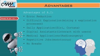 Page 9 of 15
Advantages
Advantages of A.I:
• Error Reduction
• Difficult Exploration(mining & exploration
processes)
• Daily Application(Siri, Cortana)
• Digital Assistants(interact with users)
• Medical Applications(Radiosurgery)
• Repetitive Jobs(monotonous)
• No Breaks
 