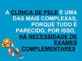 A  CLÍNICA DE PELE  É UMA DAS MAIS COMPLEXAS, PORQUE TUDO É PARECIDO, POR ISSO,  HÁ NECESSIDADE DE EXAMES COMPLEMENTARES . 