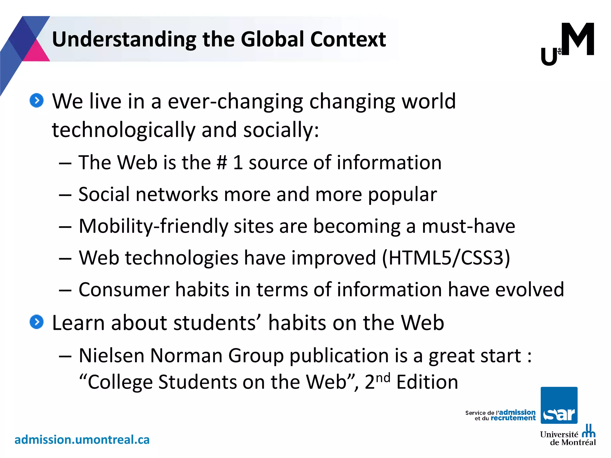 admission.umontreal.ca
We live in a ever-changing changing world
technologically and socially:
– The Web is the # 1 source of information
– Social networks more and more popular
– Mobility-friendly sites are becoming a must-have
– Web technologies have improved (HTML5/CSS3)
– Consumer habits in terms of information have evolved
Learn about students’ habits on the Web
– Nielsen Norman Group publication is a great start :
“College Students on the Web”, 2nd Edition
Understanding the Global Context