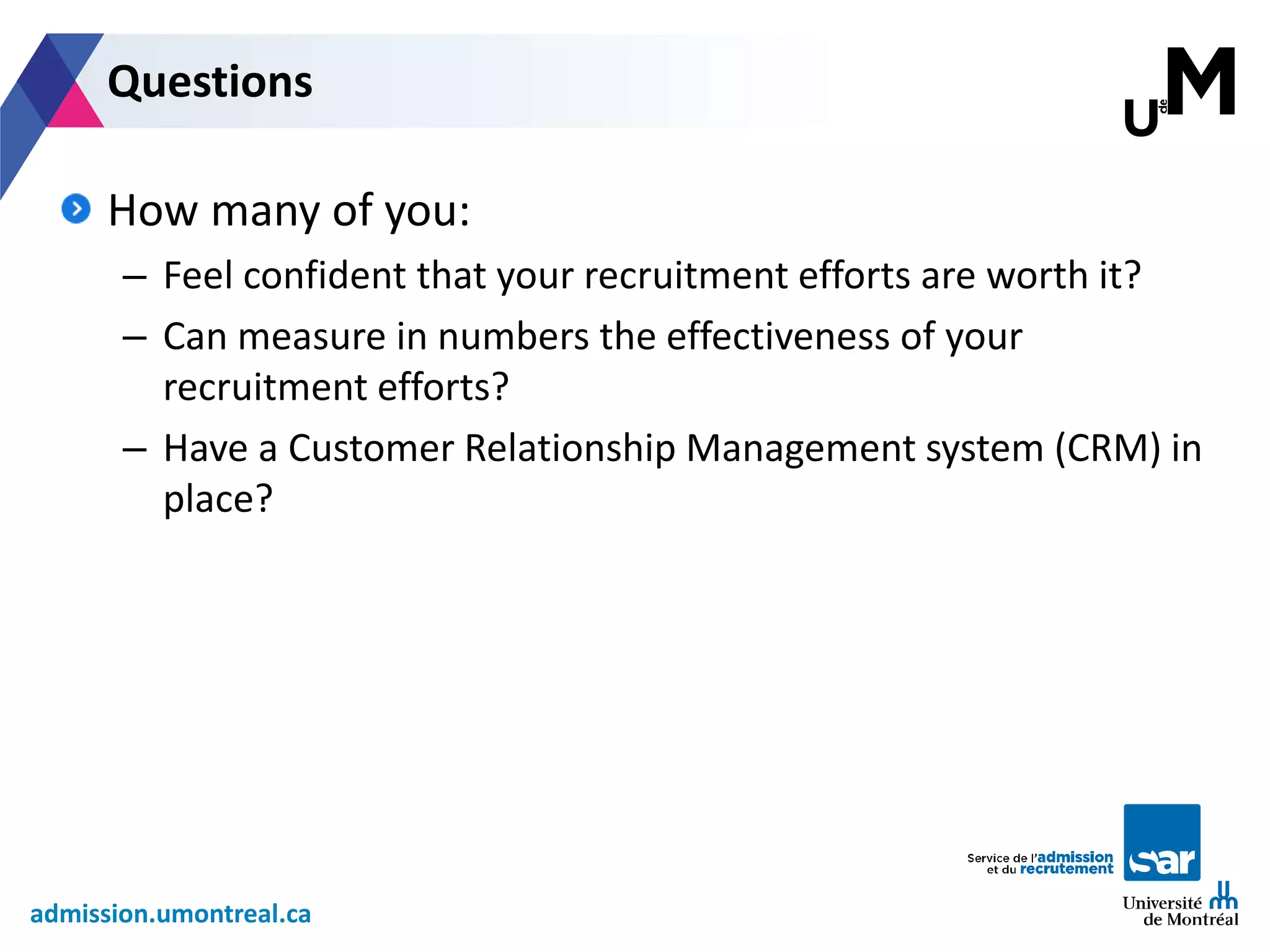 admission.umontreal.ca
How many of you:
– Feel confident that your recruitment efforts are worth it?
– Can measure in numbers the effectiveness of your
recruitment efforts?
– Have a Customer Relationship Management system (CRM) in
place?
Questions