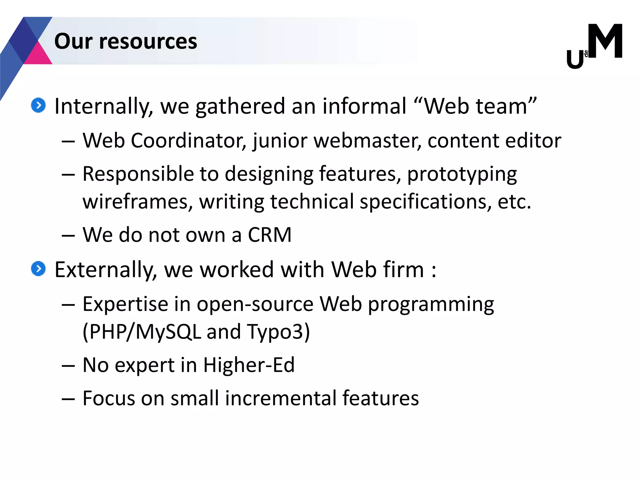 Internally, we gathered an informal “Web team”
– Web Coordinator, junior webmaster, content editor
– Responsible to designing features, prototyping
wireframes, writing technical specifications, etc.
– We do not own a CRM
Externally, we worked with Web firm :
– Expertise in open-source Web programming
(PHP/MySQL and Typo3)
– No expert in Higher-Ed
– Focus on small incremental features
Our resources