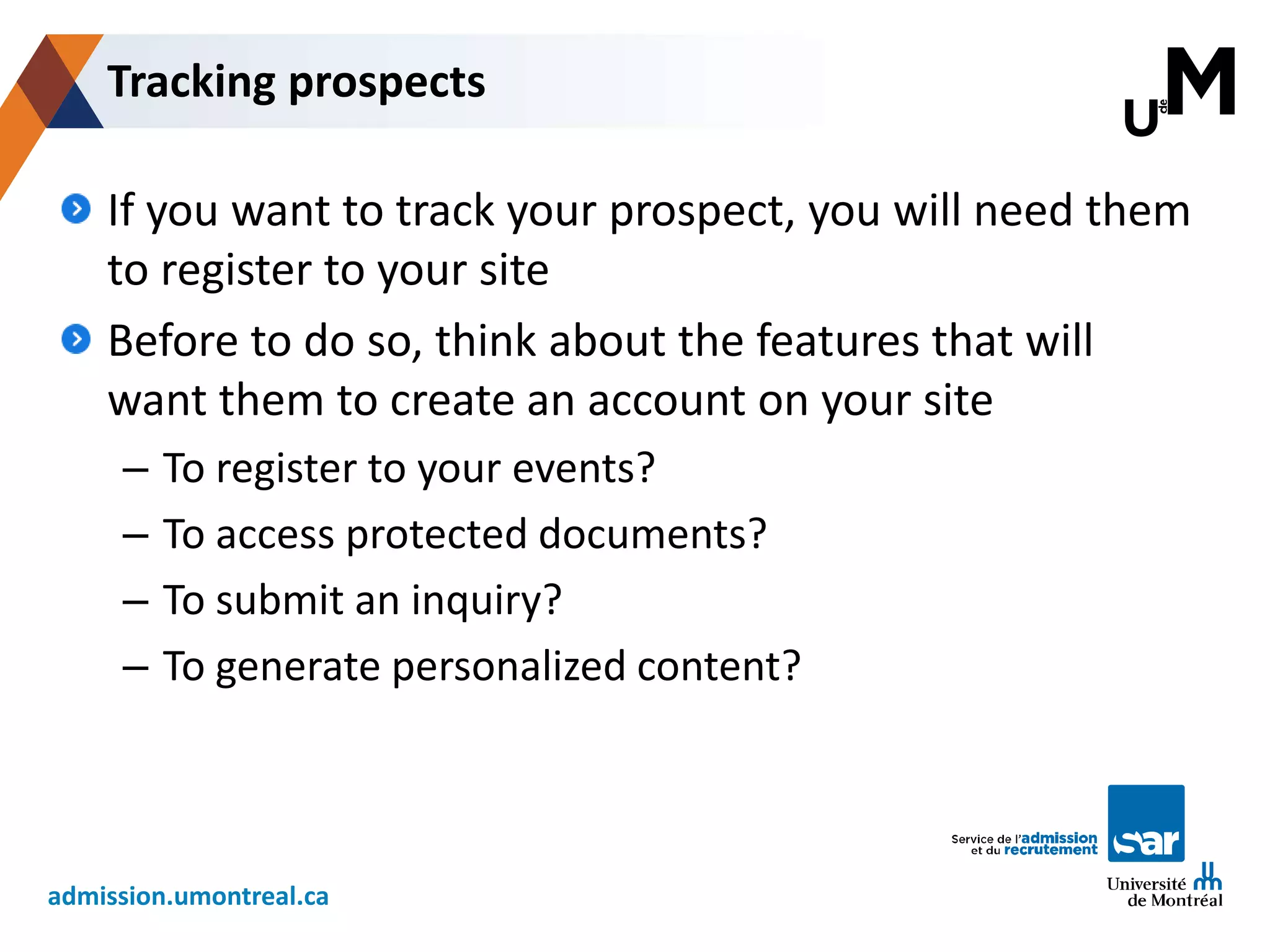 admission.umontreal.ca
If you want to track your prospect, you will need them
to register to your site
Before to do so, think about the features that will
want them to create an account on your site
– To register to your events?
– To access protected documents?
– To submit an inquiry?
– To generate personalized content?
Tracking prospects