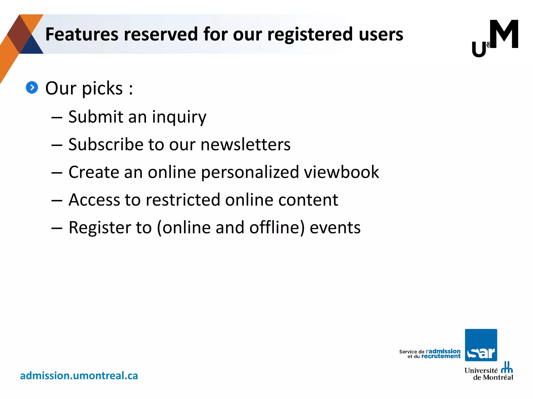 admission.umontreal.ca
Our picks :
– Submit an inquiry
– Subscribe to our newsletters
– Create an online personalized viewbook
– Access to restricted online content
– Register to (online and offline) events
Features reserved for our registered users