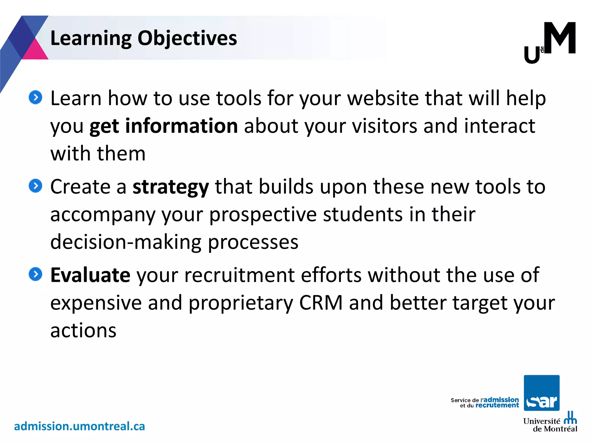 admission.umontreal.ca
Learn how to use tools for your website that will help
you get information about your visitors and interact
with them
Create a strategy that builds upon these new tools to
accompany your prospective students in their
decision-making processes
Evaluate your recruitment efforts without the use of
expensive and proprietary CRM and better target your
actions
Learning Objectives