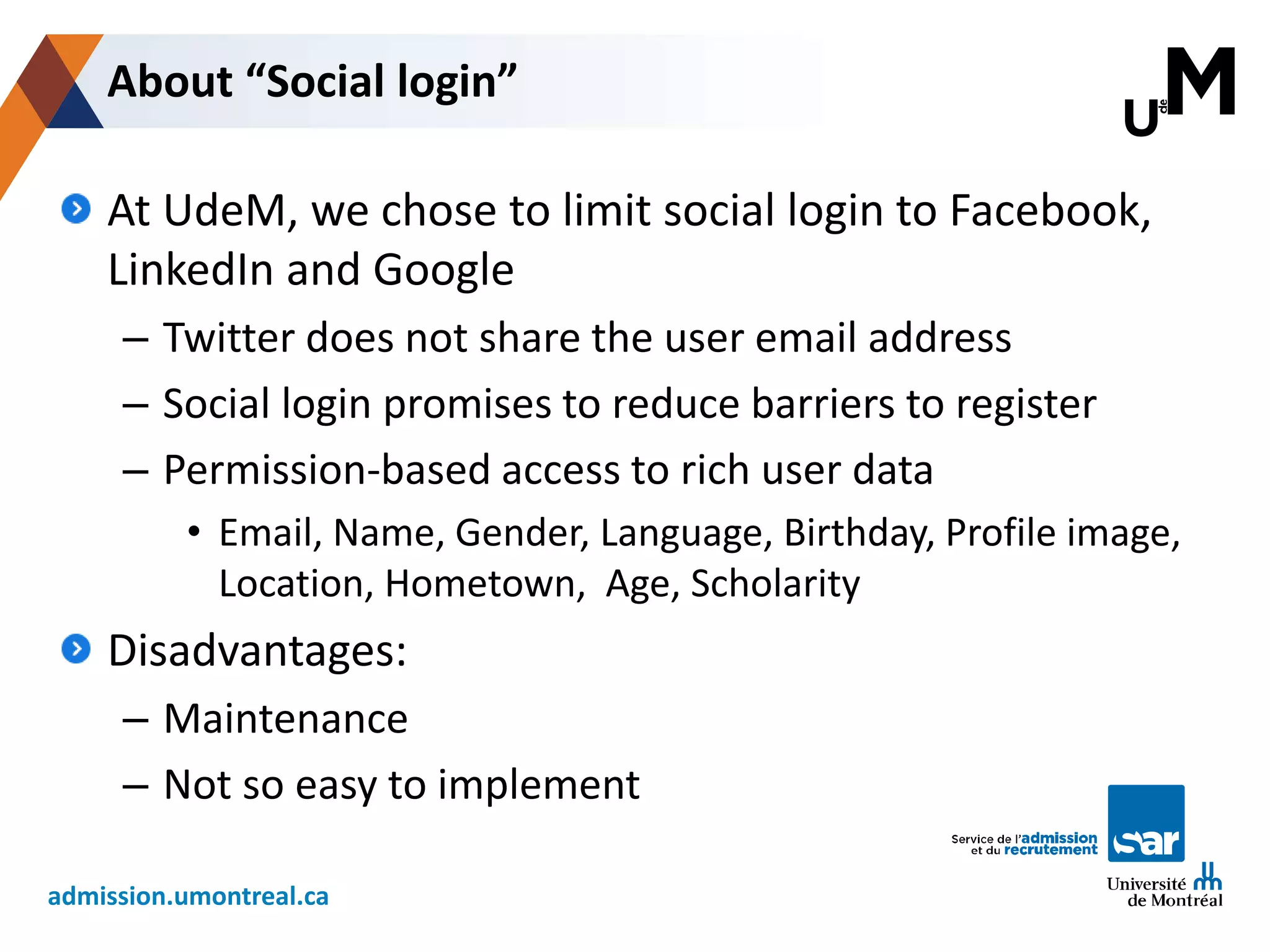 admission.umontreal.ca
At UdeM, we chose to limit social login to Facebook,
LinkedIn and Google
– Twitter does not share the user email address
– Social login promises to reduce barriers to register
– Permission-based access to rich user data
• Email, Name, Gender, Language, Birthday, Profile image,
Location, Hometown, Age, Scholarity
Disadvantages:
– Maintenance
– Not so easy to implement
About “Social login”