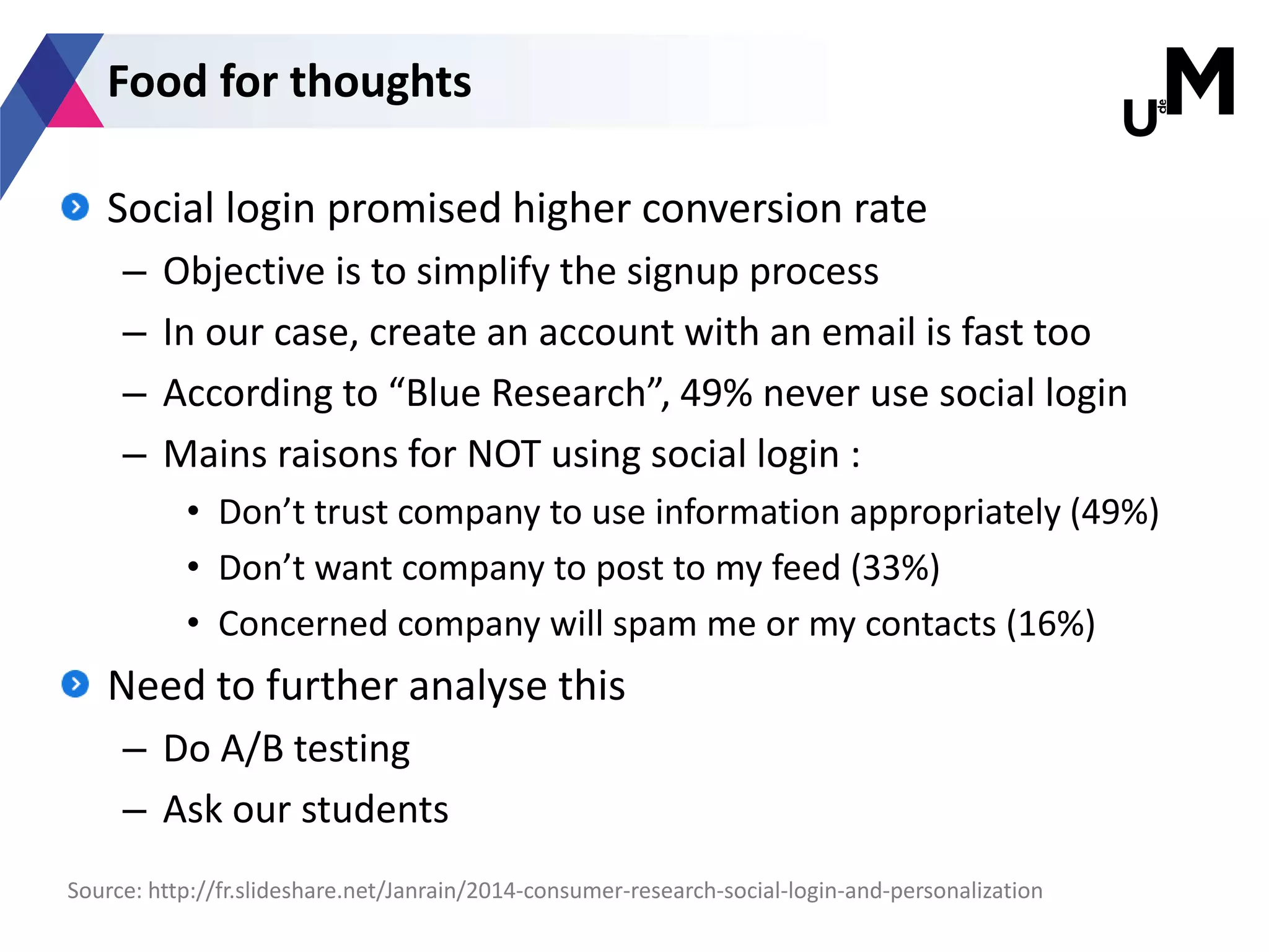 Social login promised higher conversion rate
– Objective is to simplify the signup process
– In our case, create an account with an email is fast too
– According to “Blue Research”, 49% never use social login
– Mains raisons for NOT using social login :
• Don’t trust company to use information appropriately (49%)
• Don’t want company to post to my feed (33%)
• Concerned company will spam me or my contacts (16%)
Need to further analyse this
– Do A/B testing
– Ask our students
Source: http://fr.slideshare.net/Janrain/2014-consumer-research-social-login-and-personalization
Food for thoughts