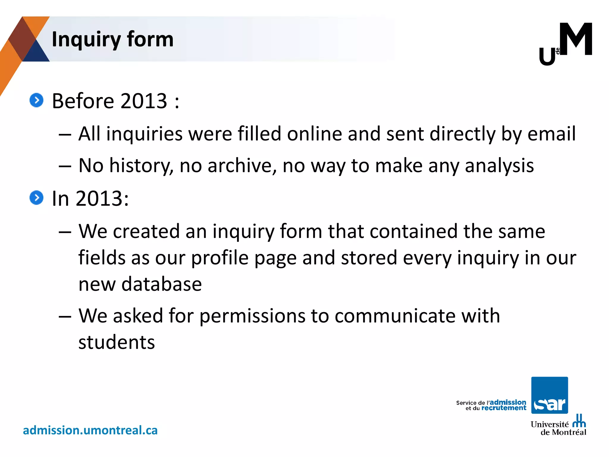 admission.umontreal.ca
Before 2013 :
– All inquiries were filled online and sent directly by email
– No history, no archive, no way to make any analysis
In 2013:
– We created an inquiry form that contained the same
fields as our profile page and stored every inquiry in our
new database
– We asked for permissions to communicate with
students
Inquiry form