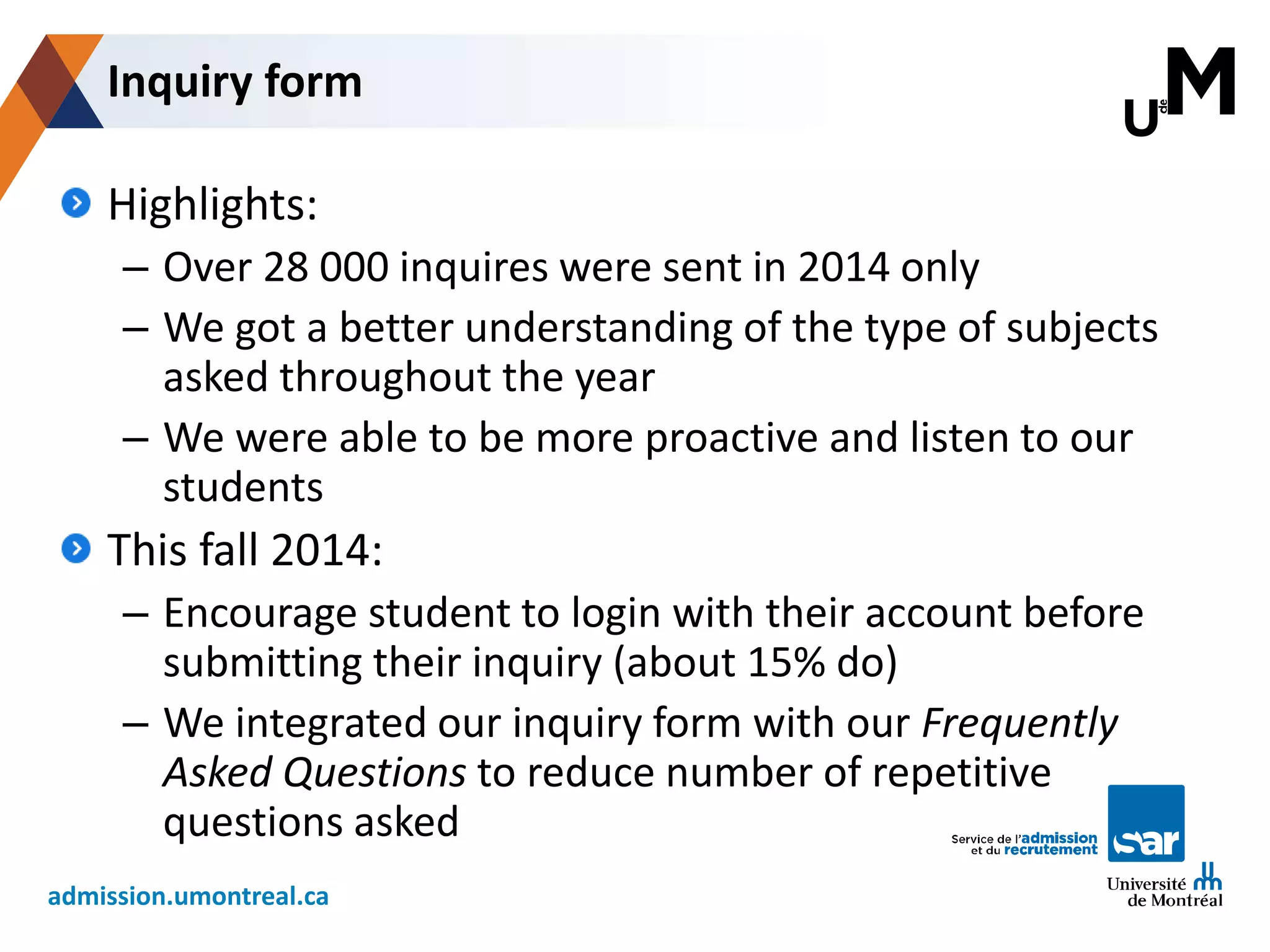 admission.umontreal.ca
Highlights:
– Over 28 000 inquires were sent in 2014 only
– We got a better understanding of the type of subjects
asked throughout the year
– We were able to be more proactive and listen to our
students
This fall 2014:
– Encourage student to login with their account before
submitting their inquiry (about 15% do)
– We integrated our inquiry form with our Frequently
Asked Questions to reduce number of repetitive
questions asked
Inquiry form