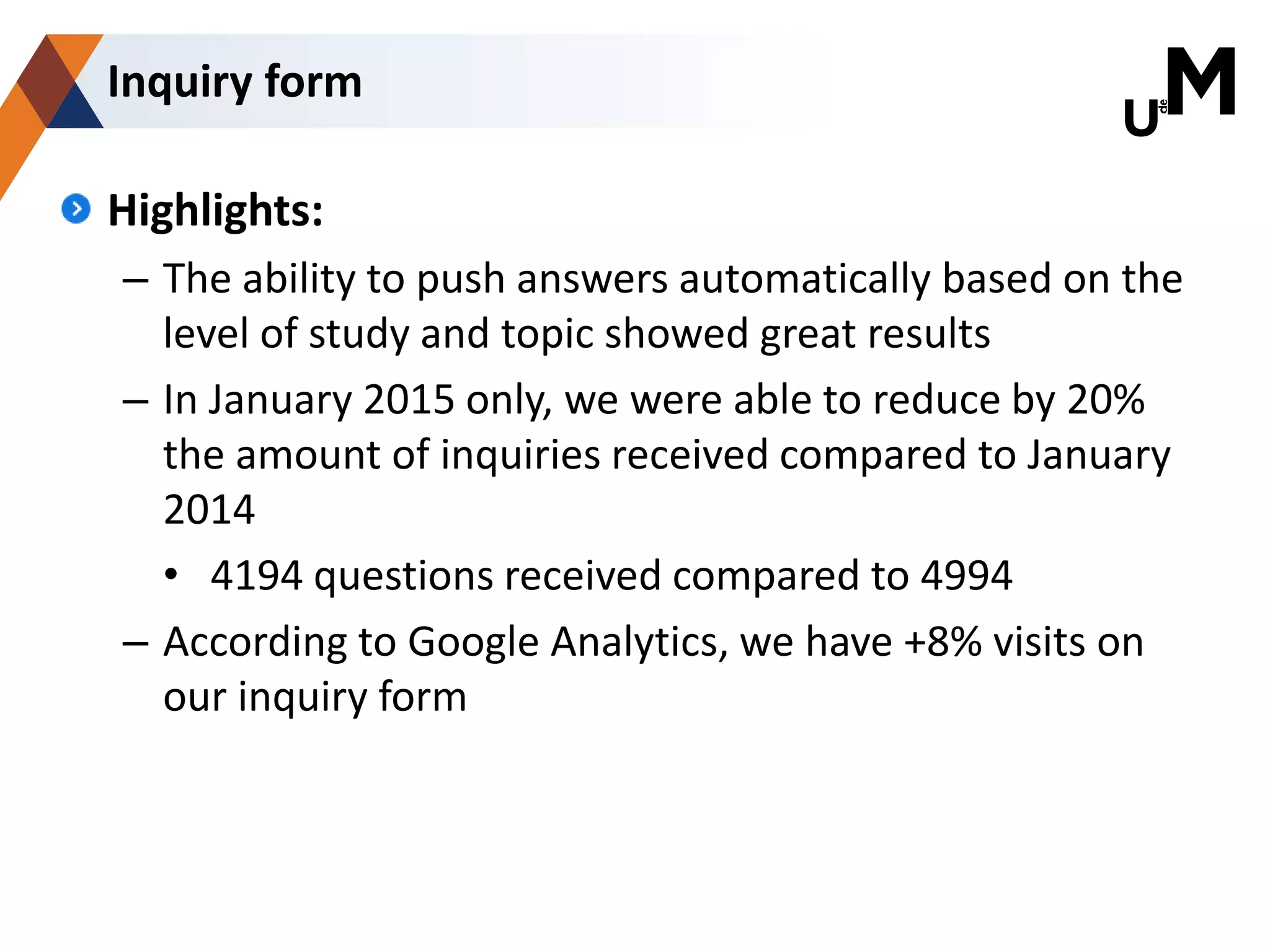 Highlights:
– The ability to push answers automatically based on the
level of study and topic showed great results
– In January 2015 only, we were able to reduce by 20%
the amount of inquiries received compared to January
2014
• 4194 questions received compared to 4994
– According to Google Analytics, we have +8% visits on
our inquiry form
Inquiry form