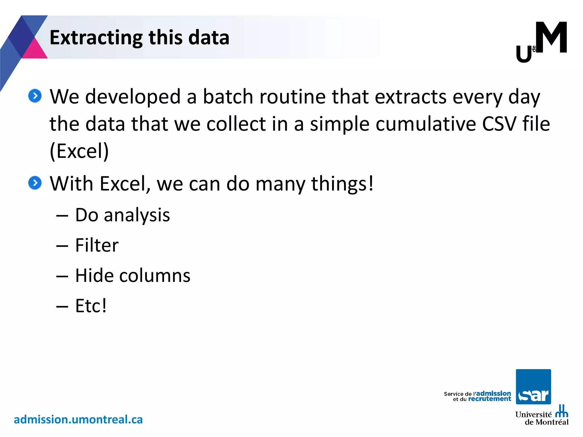 admission.umontreal.ca
We developed a batch routine that extracts every day
the data that we collect in a simple cumulative CSV file
(Excel)
With Excel, we can do many things!
– Do analysis
– Filter
– Hide columns
– Etc!
Extracting this data