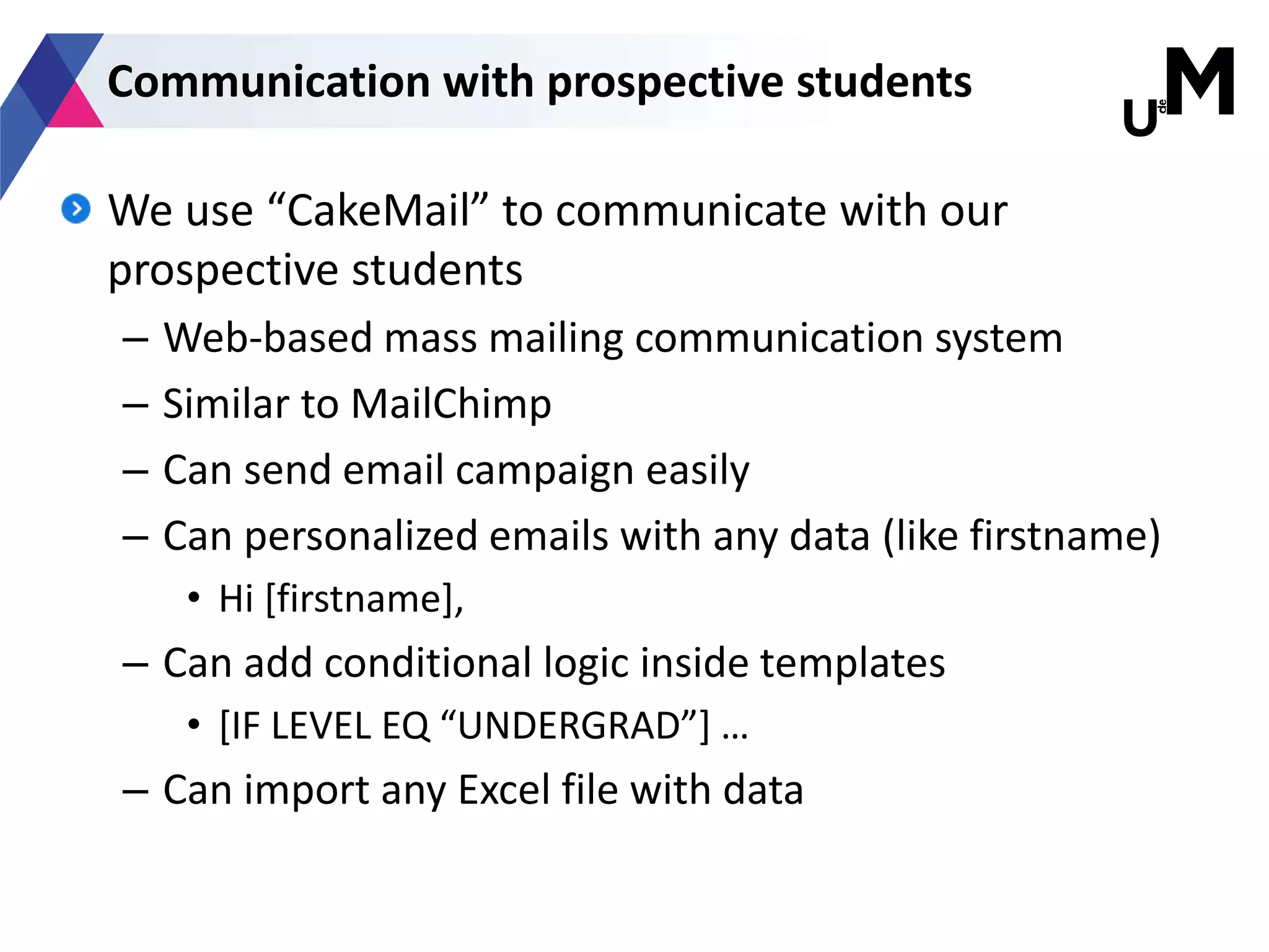 We use “CakeMail” to communicate with our
prospective students
– Web-based mass mailing communication system
– Similar to MailChimp
– Can send email campaign easily
– Can personalized emails with any data (like firstname)
• Hi [firstname],
– Can add conditional logic inside templates
• [IF LEVEL EQ “UNDERGRAD”] …
– Can import any Excel file with data
Communication with prospective students
 