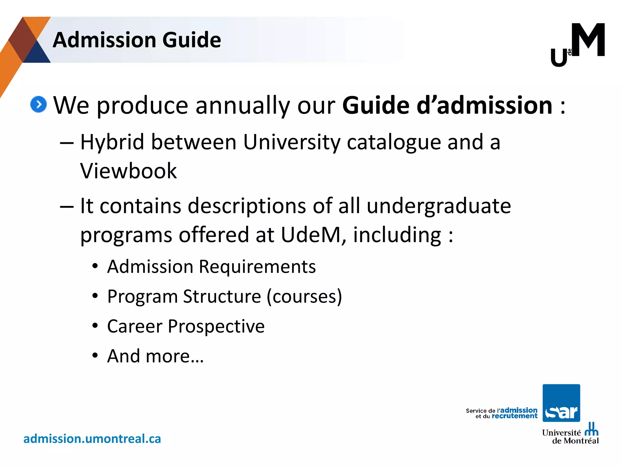 admission.umontreal.ca
We produce annually our Guide d’admission :
– Hybrid between University catalogue and a
Viewbook
– It contains descriptions of all undergraduate
programs offered at UdeM, including :
• Admission Requirements
• Program Structure (courses)
• Career Prospective
• And more…
Admission Guide