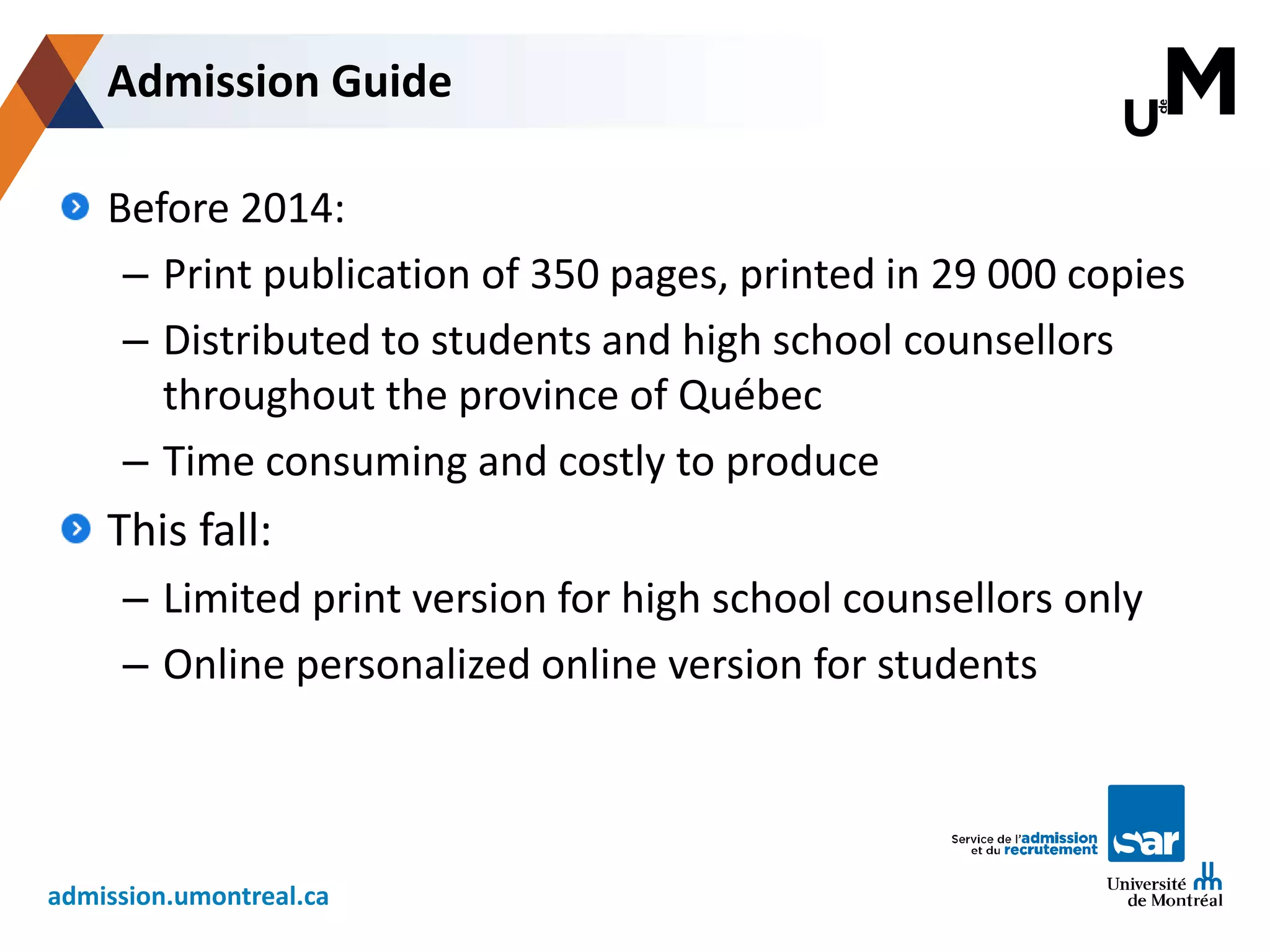 admission.umontreal.ca
Before 2014:
– Print publication of 350 pages, printed in 29 000 copies
– Distributed to students and high school counsellors
throughout the province of Québec
– Time consuming and costly to produce
This fall:
– Limited print version for high school counsellors only
– Online personalized online version for students
Admission Guide
