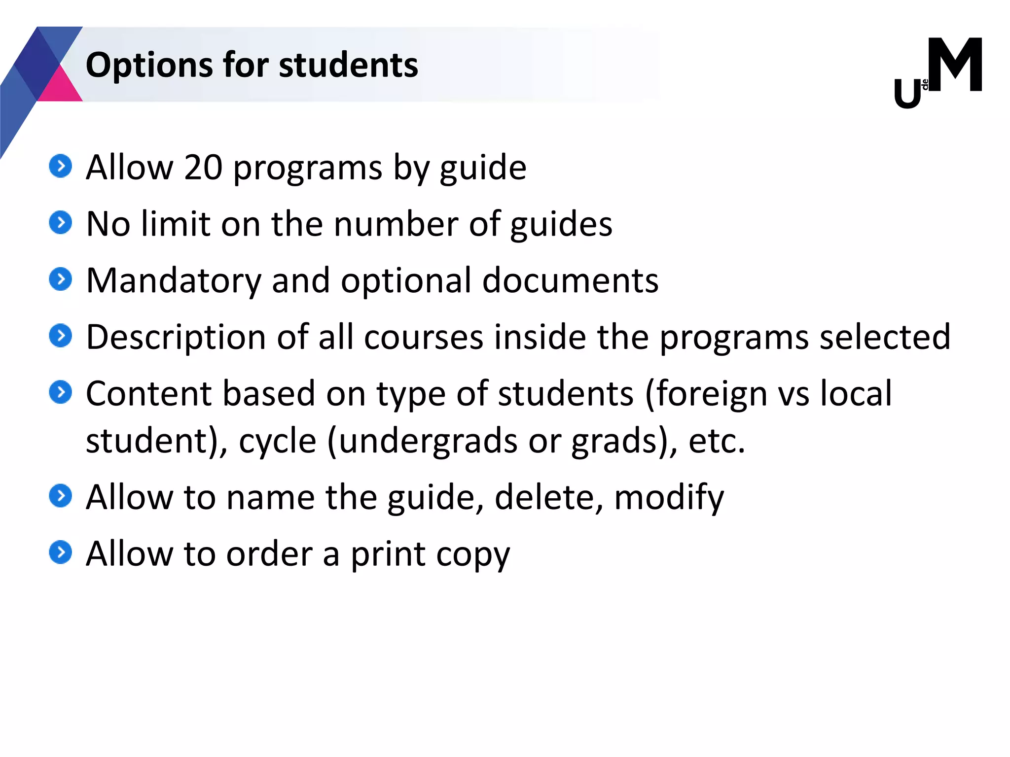 Allow 20 programs by guide
No limit on the number of guides
Mandatory and optional documents
Description of all courses inside the programs selected
Content based on type of students (foreign vs local
student), cycle (undergrads or grads), etc.
Allow to name the guide, delete, modify
Allow to order a print copy
Options for students