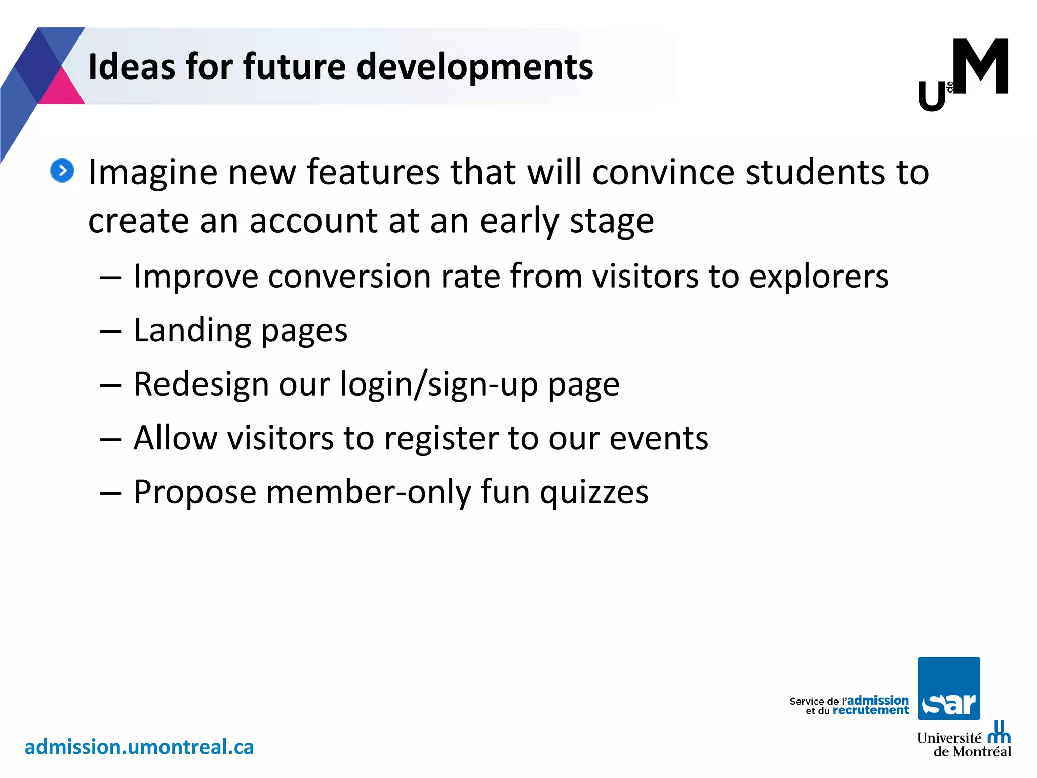 admission.umontreal.ca
Imagine new features that will convince students to
create an account at an early stage
– Improve conversion rate from visitors to explorers
– Landing pages
– Redesign our login/sign-up page
– Allow visitors to register to our events
– Propose member-only fun quizzes
Ideas for future developments