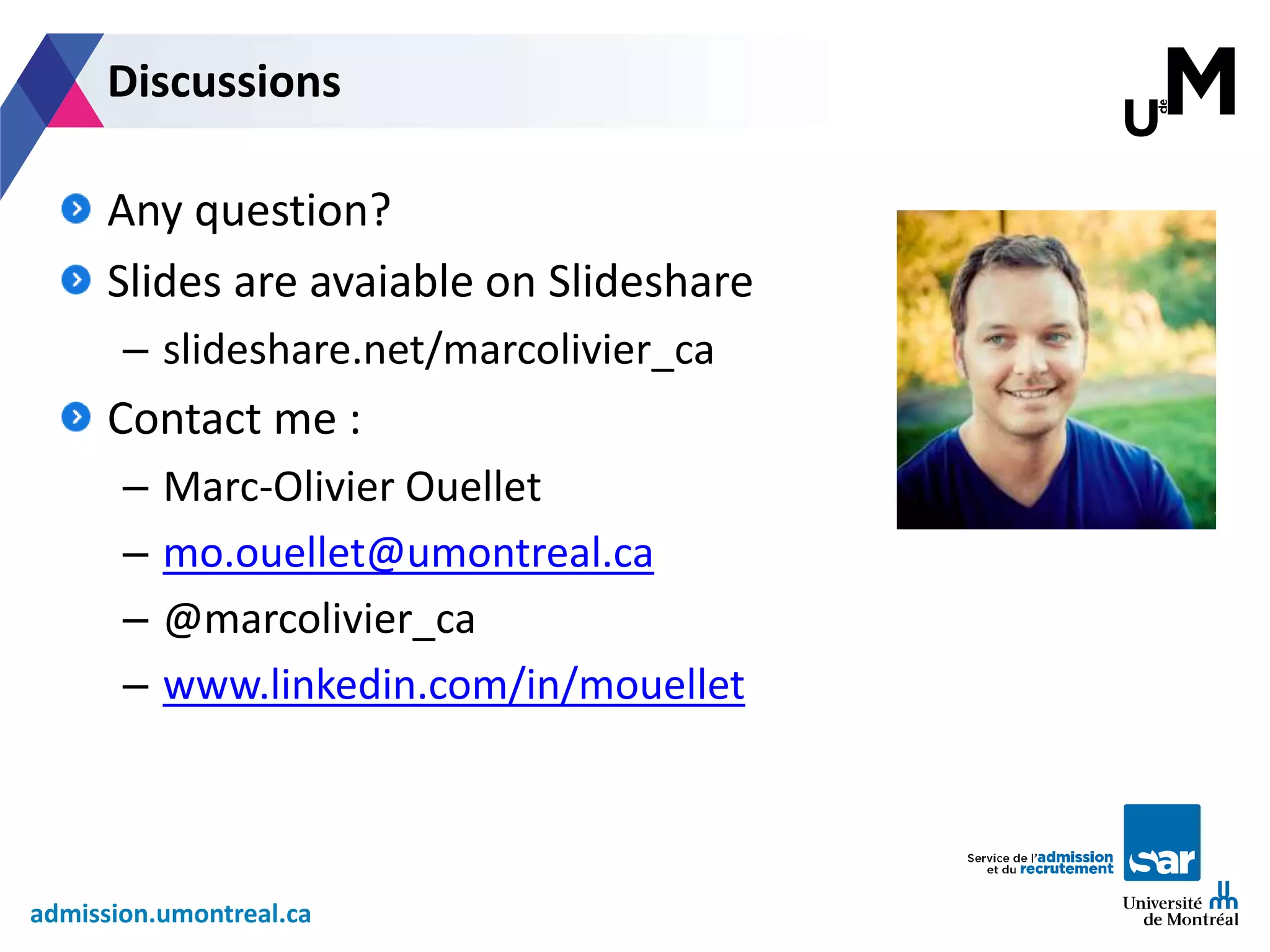 admission.umontreal.ca
Any question?
Slides are avaiable on Slideshare
– slideshare.net/marcolivier_ca
Contact me :
– Marc-Olivier Ouellet
– mo.ouellet@umontreal.ca
– @marcolivier_ca
– www.linkedin.com/in/mouellet
Discussions